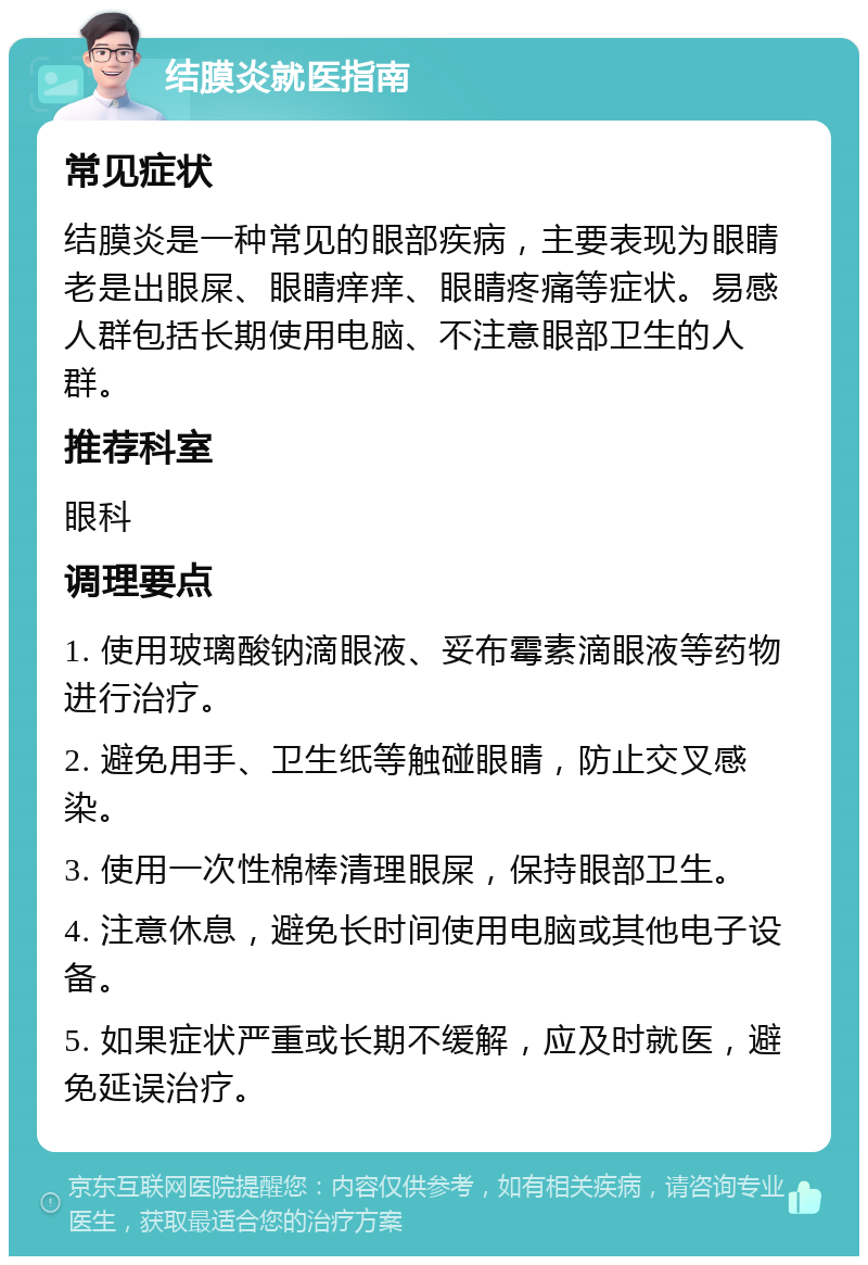 结膜炎就医指南 常见症状 结膜炎是一种常见的眼部疾病，主要表现为眼睛老是出眼屎、眼睛痒痒、眼睛疼痛等症状。易感人群包括长期使用电脑、不注意眼部卫生的人群。 推荐科室 眼科 调理要点 1. 使用玻璃酸钠滴眼液、妥布霉素滴眼液等药物进行治疗。 2. 避免用手、卫生纸等触碰眼睛，防止交叉感染。 3. 使用一次性棉棒清理眼屎，保持眼部卫生。 4. 注意休息，避免长时间使用电脑或其他电子设备。 5. 如果症状严重或长期不缓解，应及时就医，避免延误治疗。