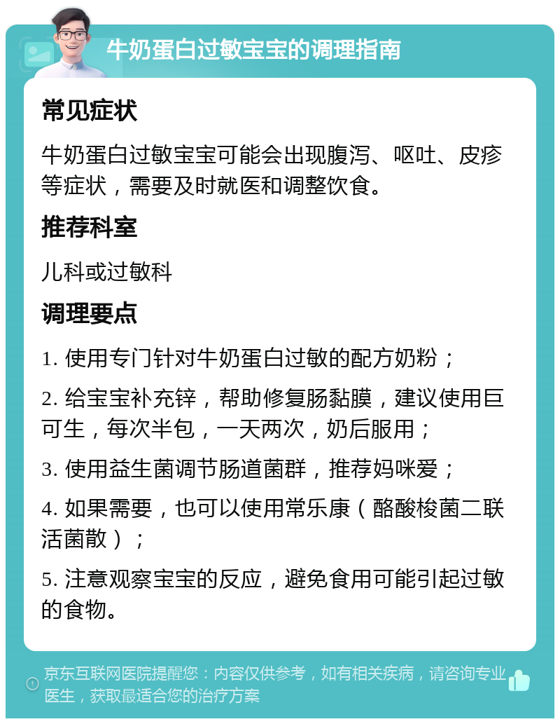 牛奶蛋白过敏宝宝的调理指南 常见症状 牛奶蛋白过敏宝宝可能会出现腹泻、呕吐、皮疹等症状，需要及时就医和调整饮食。 推荐科室 儿科或过敏科 调理要点 1. 使用专门针对牛奶蛋白过敏的配方奶粉； 2. 给宝宝补充锌，帮助修复肠黏膜，建议使用巨可生，每次半包，一天两次，奶后服用； 3. 使用益生菌调节肠道菌群，推荐妈咪爱； 4. 如果需要，也可以使用常乐康（酪酸梭菌二联活菌散）； 5. 注意观察宝宝的反应，避免食用可能引起过敏的食物。