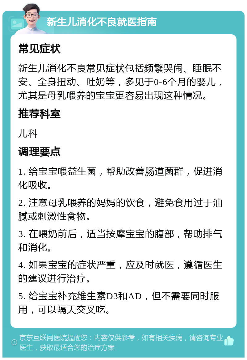 新生儿消化不良就医指南 常见症状 新生儿消化不良常见症状包括频繁哭闹、睡眠不安、全身扭动、吐奶等，多见于0-6个月的婴儿，尤其是母乳喂养的宝宝更容易出现这种情况。 推荐科室 儿科 调理要点 1. 给宝宝喂益生菌，帮助改善肠道菌群，促进消化吸收。 2. 注意母乳喂养的妈妈的饮食，避免食用过于油腻或刺激性食物。 3. 在喂奶前后，适当按摩宝宝的腹部，帮助排气和消化。 4. 如果宝宝的症状严重，应及时就医，遵循医生的建议进行治疗。 5. 给宝宝补充维生素D3和AD，但不需要同时服用，可以隔天交叉吃。