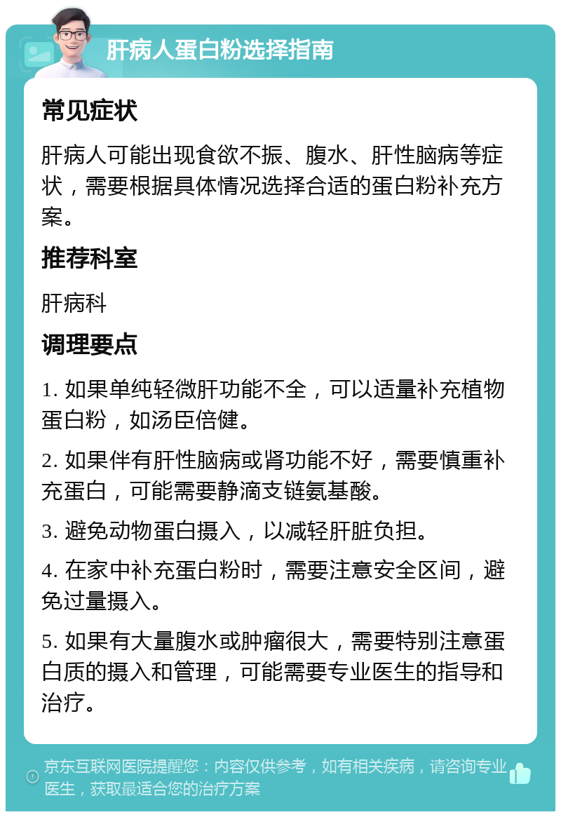 肝病人蛋白粉选择指南 常见症状 肝病人可能出现食欲不振、腹水、肝性脑病等症状，需要根据具体情况选择合适的蛋白粉补充方案。 推荐科室 肝病科 调理要点 1. 如果单纯轻微肝功能不全，可以适量补充植物蛋白粉，如汤臣倍健。 2. 如果伴有肝性脑病或肾功能不好，需要慎重补充蛋白，可能需要静滴支链氨基酸。 3. 避免动物蛋白摄入，以减轻肝脏负担。 4. 在家中补充蛋白粉时，需要注意安全区间，避免过量摄入。 5. 如果有大量腹水或肿瘤很大，需要特别注意蛋白质的摄入和管理，可能需要专业医生的指导和治疗。