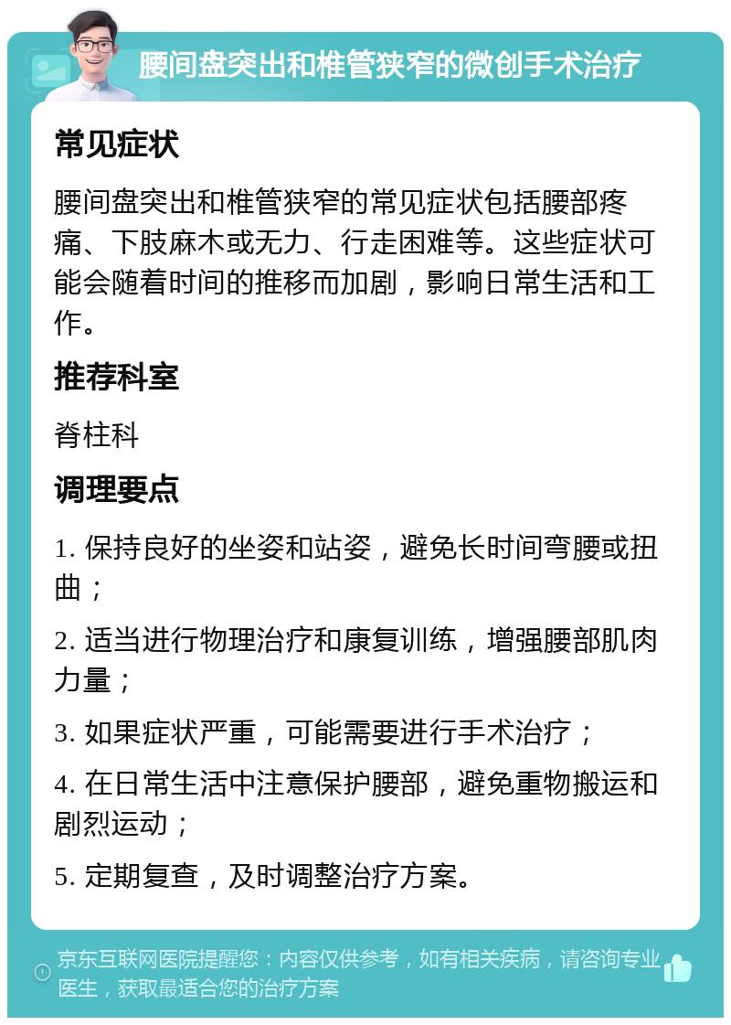 腰间盘突出和椎管狭窄的微创手术治疗 常见症状 腰间盘突出和椎管狭窄的常见症状包括腰部疼痛、下肢麻木或无力、行走困难等。这些症状可能会随着时间的推移而加剧，影响日常生活和工作。 推荐科室 脊柱科 调理要点 1. 保持良好的坐姿和站姿，避免长时间弯腰或扭曲； 2. 适当进行物理治疗和康复训练，增强腰部肌肉力量； 3. 如果症状严重，可能需要进行手术治疗； 4. 在日常生活中注意保护腰部，避免重物搬运和剧烈运动； 5. 定期复查，及时调整治疗方案。