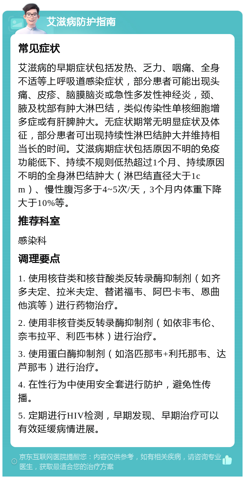 艾滋病防护指南 常见症状 艾滋病的早期症状包括发热、乏力、咽痛、全身不适等上呼吸道感染症状，部分患者可能出现头痛、皮疹、脑膜脑炎或急性多发性神经炎，颈、腋及枕部有肿大淋巴结，类似传染性单核细胞增多症或有肝脾肿大。无症状期常无明显症状及体征，部分患者可出现持续性淋巴结肿大并维持相当长的时间。艾滋病期症状包括原因不明的免疫功能低下、持续不规则低热超过1个月、持续原因不明的全身淋巴结肿大（淋巴结直径大于1cm）、慢性腹泻多于4~5次/天，3个月内体重下降大于10%等。 推荐科室 感染科 调理要点 1. 使用核苷类和核苷酸类反转录酶抑制剂（如齐多夫定、拉米夫定、替诺福韦、阿巴卡韦、恩曲他滨等）进行药物治疗。 2. 使用非核苷类反转录酶抑制剂（如依非韦伦、奈韦拉平、利匹韦林）进行治疗。 3. 使用蛋白酶抑制剂（如洛匹那韦+利托那韦、达芦那韦）进行治疗。 4. 在性行为中使用安全套进行防护，避免性传播。 5. 定期进行HIV检测，早期发现、早期治疗可以有效延缓病情进展。