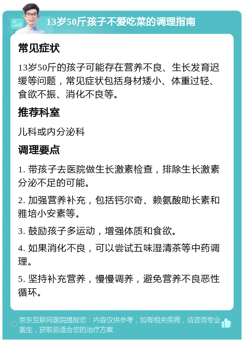 13岁50斤孩子不爱吃菜的调理指南 常见症状 13岁50斤的孩子可能存在营养不良、生长发育迟缓等问题，常见症状包括身材矮小、体重过轻、食欲不振、消化不良等。 推荐科室 儿科或内分泌科 调理要点 1. 带孩子去医院做生长激素检查，排除生长激素分泌不足的可能。 2. 加强营养补充，包括钙尔奇、赖氨酸助长素和雅培小安素等。 3. 鼓励孩子多运动，增强体质和食欲。 4. 如果消化不良，可以尝试五味湿清茶等中药调理。 5. 坚持补充营养，慢慢调养，避免营养不良恶性循环。