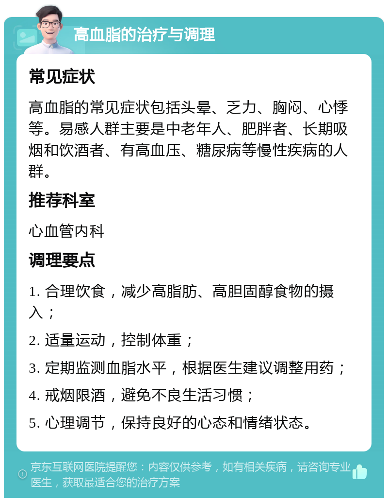 高血脂的治疗与调理 常见症状 高血脂的常见症状包括头晕、乏力、胸闷、心悸等。易感人群主要是中老年人、肥胖者、长期吸烟和饮酒者、有高血压、糖尿病等慢性疾病的人群。 推荐科室 心血管内科 调理要点 1. 合理饮食，减少高脂肪、高胆固醇食物的摄入； 2. 适量运动，控制体重； 3. 定期监测血脂水平，根据医生建议调整用药； 4. 戒烟限酒，避免不良生活习惯； 5. 心理调节，保持良好的心态和情绪状态。