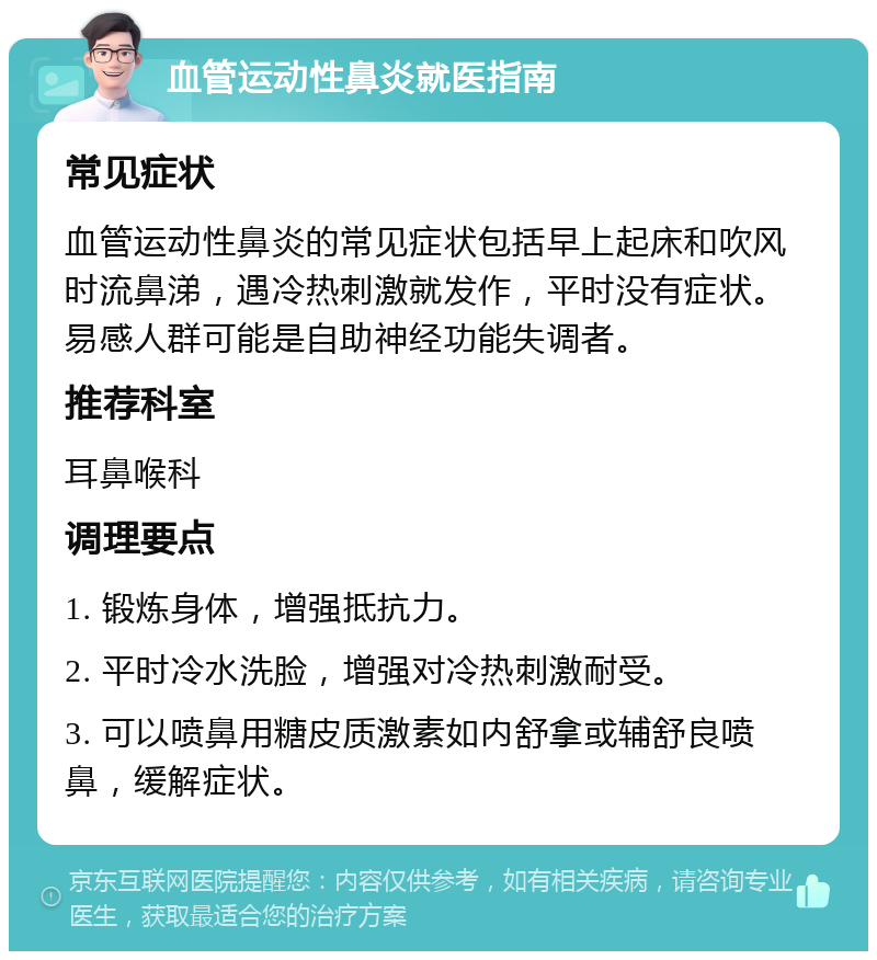 血管运动性鼻炎就医指南 常见症状 血管运动性鼻炎的常见症状包括早上起床和吹风时流鼻涕，遇冷热刺激就发作，平时没有症状。易感人群可能是自助神经功能失调者。 推荐科室 耳鼻喉科 调理要点 1. 锻炼身体，增强抵抗力。 2. 平时冷水洗脸，增强对冷热刺激耐受。 3. 可以喷鼻用糖皮质激素如内舒拿或辅舒良喷鼻，缓解症状。