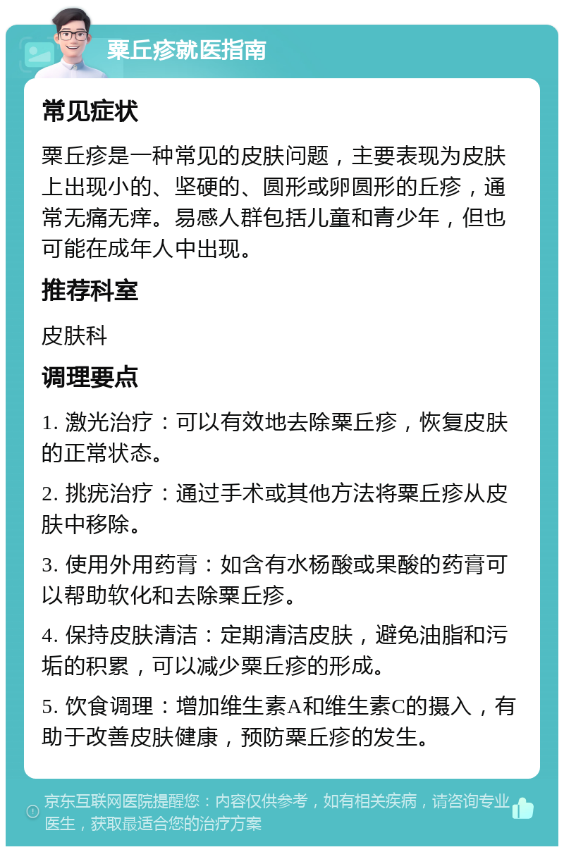 粟丘疹就医指南 常见症状 粟丘疹是一种常见的皮肤问题，主要表现为皮肤上出现小的、坚硬的、圆形或卵圆形的丘疹，通常无痛无痒。易感人群包括儿童和青少年，但也可能在成年人中出现。 推荐科室 皮肤科 调理要点 1. 激光治疗：可以有效地去除粟丘疹，恢复皮肤的正常状态。 2. 挑疣治疗：通过手术或其他方法将粟丘疹从皮肤中移除。 3. 使用外用药膏：如含有水杨酸或果酸的药膏可以帮助软化和去除粟丘疹。 4. 保持皮肤清洁：定期清洁皮肤，避免油脂和污垢的积累，可以减少粟丘疹的形成。 5. 饮食调理：增加维生素A和维生素C的摄入，有助于改善皮肤健康，预防粟丘疹的发生。