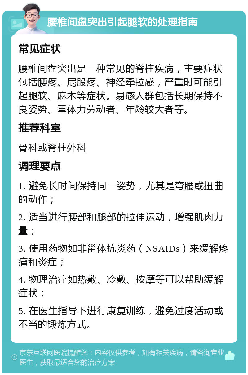 腰椎间盘突出引起腿软的处理指南 常见症状 腰椎间盘突出是一种常见的脊柱疾病，主要症状包括腰疼、屁股疼、神经牵拉感，严重时可能引起腿软、麻木等症状。易感人群包括长期保持不良姿势、重体力劳动者、年龄较大者等。 推荐科室 骨科或脊柱外科 调理要点 1. 避免长时间保持同一姿势，尤其是弯腰或扭曲的动作； 2. 适当进行腰部和腿部的拉伸运动，增强肌肉力量； 3. 使用药物如非甾体抗炎药（NSAIDs）来缓解疼痛和炎症； 4. 物理治疗如热敷、冷敷、按摩等可以帮助缓解症状； 5. 在医生指导下进行康复训练，避免过度活动或不当的锻炼方式。