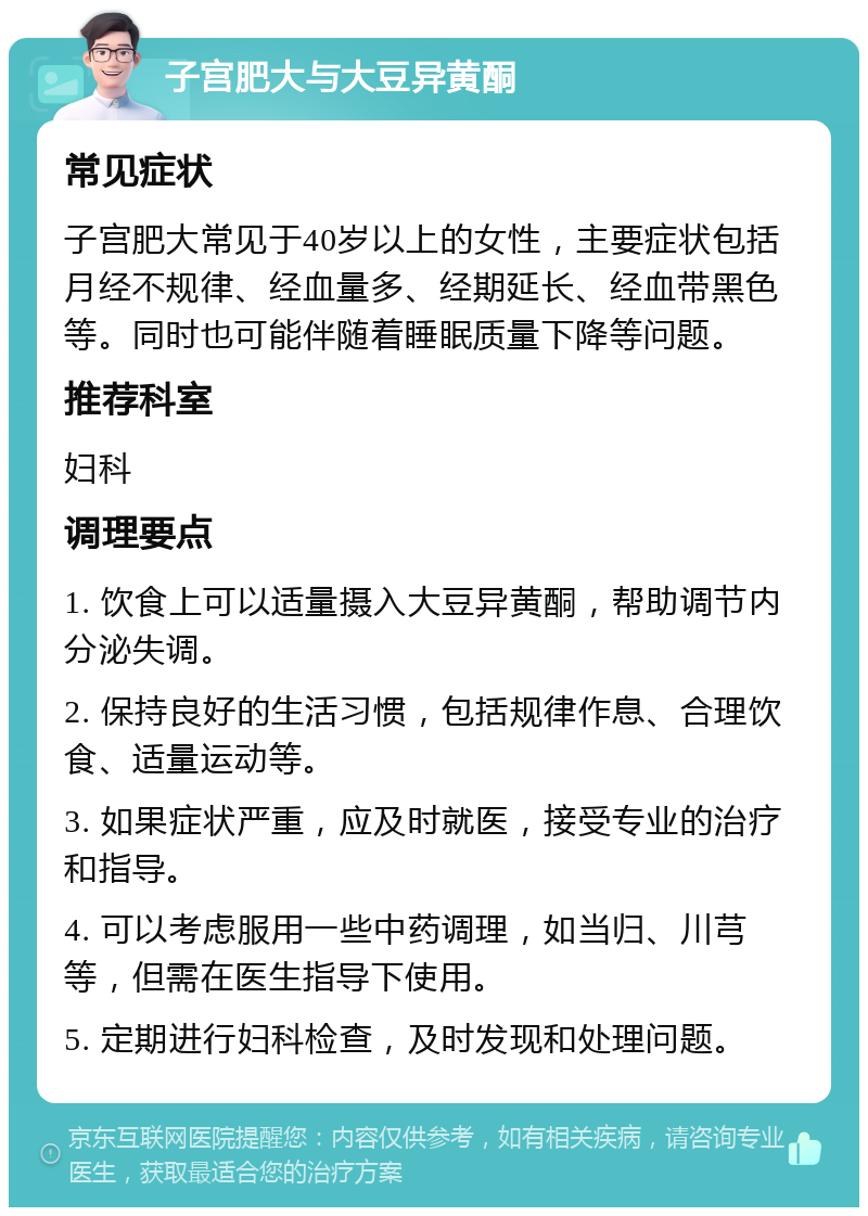 子宫肥大与大豆异黄酮 常见症状 子宫肥大常见于40岁以上的女性，主要症状包括月经不规律、经血量多、经期延长、经血带黑色等。同时也可能伴随着睡眠质量下降等问题。 推荐科室 妇科 调理要点 1. 饮食上可以适量摄入大豆异黄酮，帮助调节内分泌失调。 2. 保持良好的生活习惯，包括规律作息、合理饮食、适量运动等。 3. 如果症状严重，应及时就医，接受专业的治疗和指导。 4. 可以考虑服用一些中药调理，如当归、川芎等，但需在医生指导下使用。 5. 定期进行妇科检查，及时发现和处理问题。