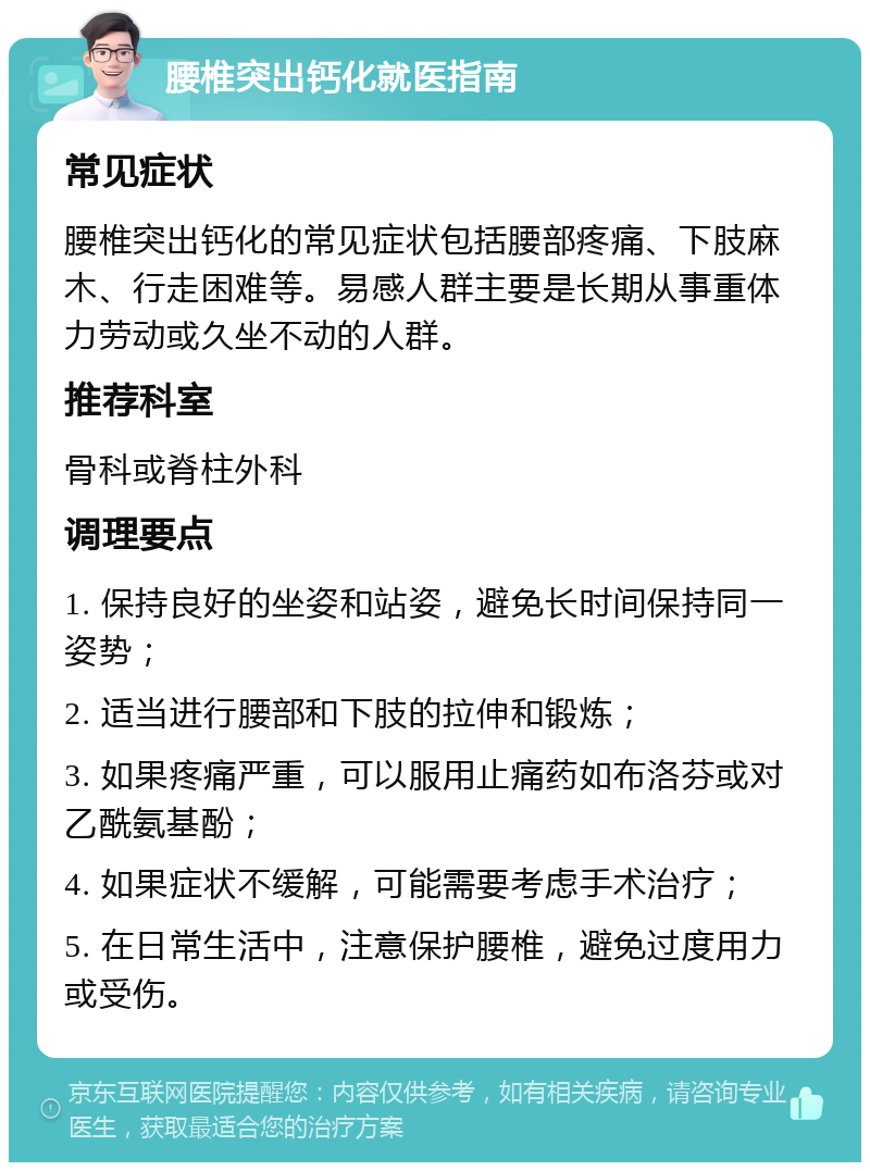 腰椎突出钙化就医指南 常见症状 腰椎突出钙化的常见症状包括腰部疼痛、下肢麻木、行走困难等。易感人群主要是长期从事重体力劳动或久坐不动的人群。 推荐科室 骨科或脊柱外科 调理要点 1. 保持良好的坐姿和站姿，避免长时间保持同一姿势； 2. 适当进行腰部和下肢的拉伸和锻炼； 3. 如果疼痛严重，可以服用止痛药如布洛芬或对乙酰氨基酚； 4. 如果症状不缓解，可能需要考虑手术治疗； 5. 在日常生活中，注意保护腰椎，避免过度用力或受伤。