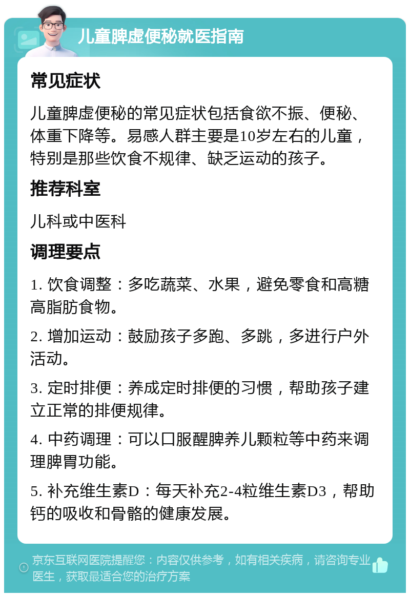 儿童脾虚便秘就医指南 常见症状 儿童脾虚便秘的常见症状包括食欲不振、便秘、体重下降等。易感人群主要是10岁左右的儿童，特别是那些饮食不规律、缺乏运动的孩子。 推荐科室 儿科或中医科 调理要点 1. 饮食调整：多吃蔬菜、水果，避免零食和高糖高脂肪食物。 2. 增加运动：鼓励孩子多跑、多跳，多进行户外活动。 3. 定时排便：养成定时排便的习惯，帮助孩子建立正常的排便规律。 4. 中药调理：可以口服醒脾养儿颗粒等中药来调理脾胃功能。 5. 补充维生素D：每天补充2-4粒维生素D3，帮助钙的吸收和骨骼的健康发展。