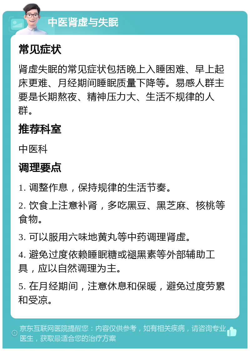 中医肾虚与失眠 常见症状 肾虚失眠的常见症状包括晚上入睡困难、早上起床更难、月经期间睡眠质量下降等。易感人群主要是长期熬夜、精神压力大、生活不规律的人群。 推荐科室 中医科 调理要点 1. 调整作息，保持规律的生活节奏。 2. 饮食上注意补肾，多吃黑豆、黑芝麻、核桃等食物。 3. 可以服用六味地黄丸等中药调理肾虚。 4. 避免过度依赖睡眠糖或褪黑素等外部辅助工具，应以自然调理为主。 5. 在月经期间，注意休息和保暖，避免过度劳累和受凉。