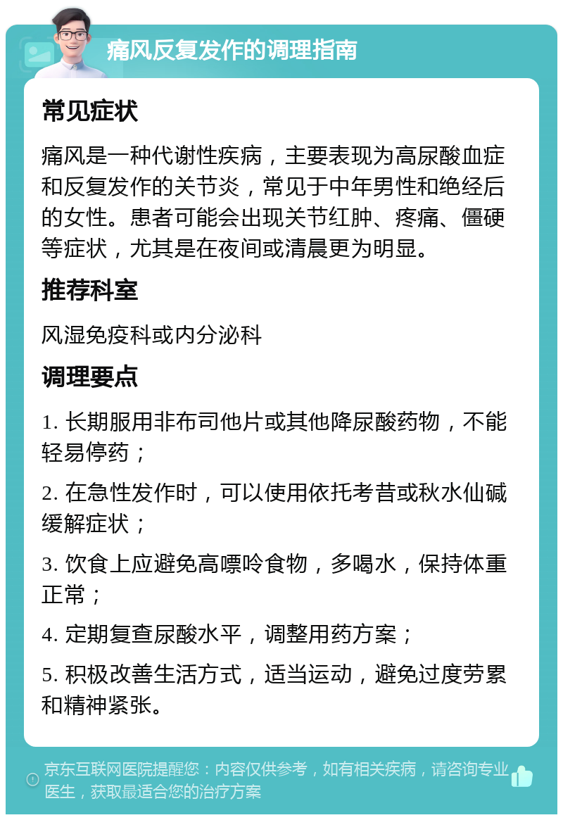 痛风反复发作的调理指南 常见症状 痛风是一种代谢性疾病，主要表现为高尿酸血症和反复发作的关节炎，常见于中年男性和绝经后的女性。患者可能会出现关节红肿、疼痛、僵硬等症状，尤其是在夜间或清晨更为明显。 推荐科室 风湿免疫科或内分泌科 调理要点 1. 长期服用非布司他片或其他降尿酸药物，不能轻易停药； 2. 在急性发作时，可以使用依托考昔或秋水仙碱缓解症状； 3. 饮食上应避免高嘌呤食物，多喝水，保持体重正常； 4. 定期复查尿酸水平，调整用药方案； 5. 积极改善生活方式，适当运动，避免过度劳累和精神紧张。