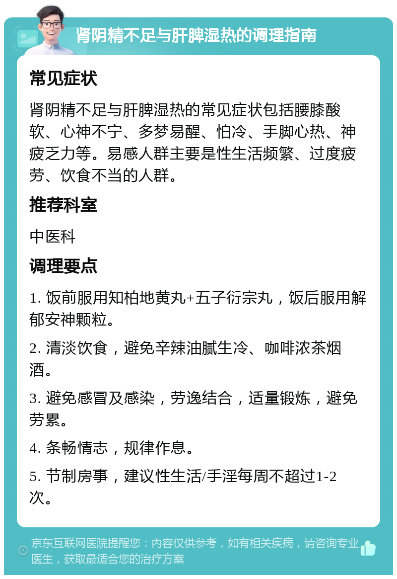 肾阴精不足与肝脾湿热的调理指南 常见症状 肾阴精不足与肝脾湿热的常见症状包括腰膝酸软、心神不宁、多梦易醒、怕冷、手脚心热、神疲乏力等。易感人群主要是性生活频繁、过度疲劳、饮食不当的人群。 推荐科室 中医科 调理要点 1. 饭前服用知柏地黄丸+五子衍宗丸，饭后服用解郁安神颗粒。 2. 清淡饮食，避免辛辣油腻生冷、咖啡浓茶烟酒。 3. 避免感冒及感染，劳逸结合，适量锻炼，避免劳累。 4. 条畅情志，规律作息。 5. 节制房事，建议性生活/手淫每周不超过1-2次。