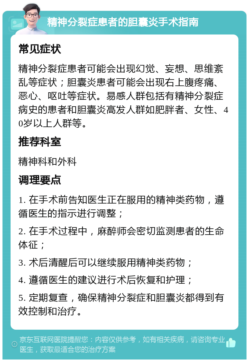 精神分裂症患者的胆囊炎手术指南 常见症状 精神分裂症患者可能会出现幻觉、妄想、思维紊乱等症状；胆囊炎患者可能会出现右上腹疼痛、恶心、呕吐等症状。易感人群包括有精神分裂症病史的患者和胆囊炎高发人群如肥胖者、女性、40岁以上人群等。 推荐科室 精神科和外科 调理要点 1. 在手术前告知医生正在服用的精神类药物，遵循医生的指示进行调整； 2. 在手术过程中，麻醉师会密切监测患者的生命体征； 3. 术后清醒后可以继续服用精神类药物； 4. 遵循医生的建议进行术后恢复和护理； 5. 定期复查，确保精神分裂症和胆囊炎都得到有效控制和治疗。