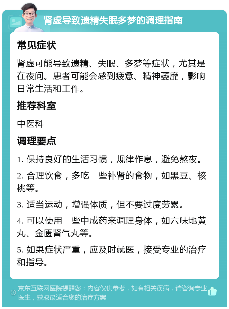 肾虚导致遗精失眠多梦的调理指南 常见症状 肾虚可能导致遗精、失眠、多梦等症状，尤其是在夜间。患者可能会感到疲惫、精神萎靡，影响日常生活和工作。 推荐科室 中医科 调理要点 1. 保持良好的生活习惯，规律作息，避免熬夜。 2. 合理饮食，多吃一些补肾的食物，如黑豆、核桃等。 3. 适当运动，增强体质，但不要过度劳累。 4. 可以使用一些中成药来调理身体，如六味地黄丸、金匮肾气丸等。 5. 如果症状严重，应及时就医，接受专业的治疗和指导。