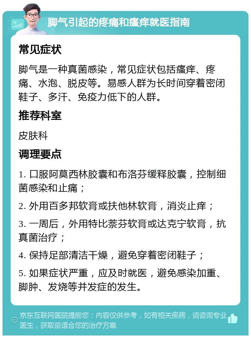 脚气引起的疼痛和瘙痒就医指南 常见症状 脚气是一种真菌感染，常见症状包括瘙痒、疼痛、水泡、脱皮等。易感人群为长时间穿着密闭鞋子、多汗、免疫力低下的人群。 推荐科室 皮肤科 调理要点 1. 口服阿莫西林胶囊和布洛芬缓释胶囊，控制细菌感染和止痛； 2. 外用百多邦软膏或扶他林软膏，消炎止痒； 3. 一周后，外用特比萘芬软膏或达克宁软膏，抗真菌治疗； 4. 保持足部清洁干燥，避免穿着密闭鞋子； 5. 如果症状严重，应及时就医，避免感染加重、脚肿、发烧等并发症的发生。