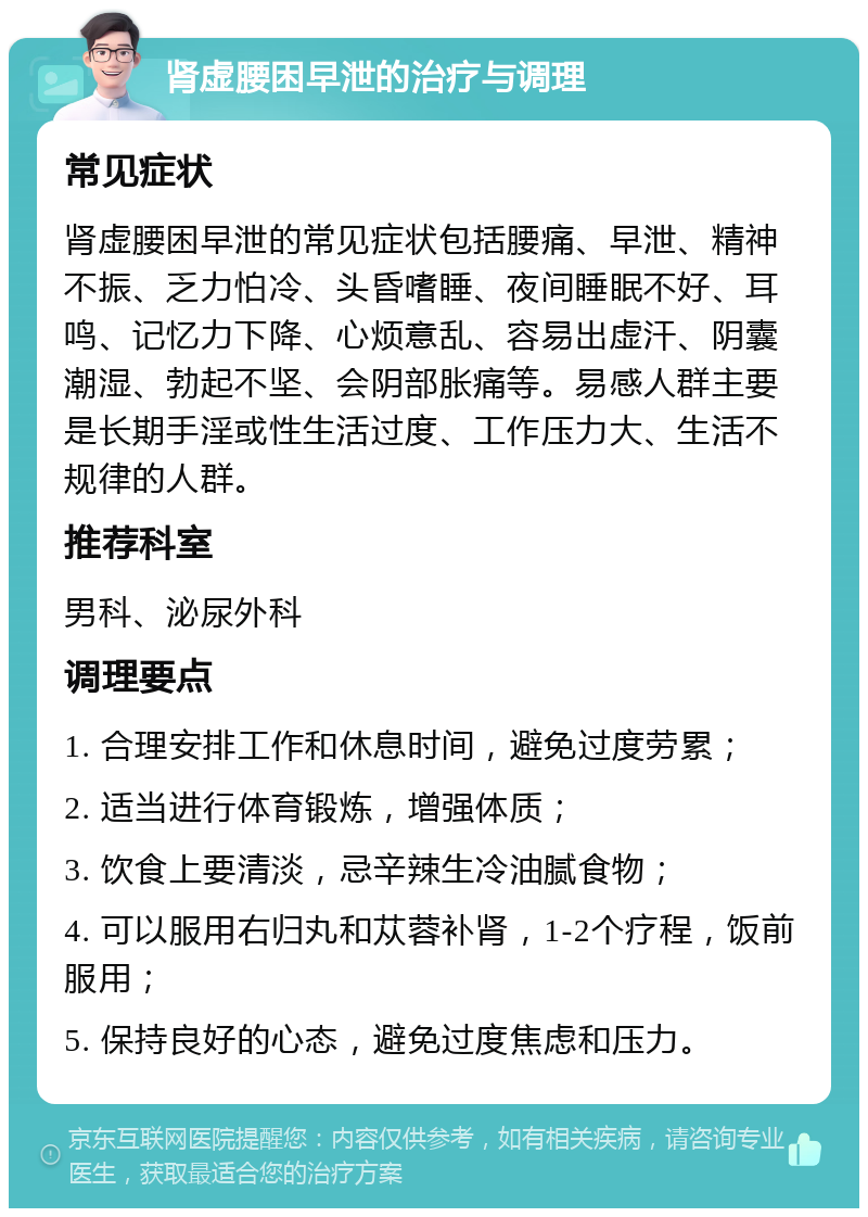 肾虚腰困早泄的治疗与调理 常见症状 肾虚腰困早泄的常见症状包括腰痛、早泄、精神不振、乏力怕冷、头昏嗜睡、夜间睡眠不好、耳鸣、记忆力下降、心烦意乱、容易出虚汗、阴囊潮湿、勃起不坚、会阴部胀痛等。易感人群主要是长期手淫或性生活过度、工作压力大、生活不规律的人群。 推荐科室 男科、泌尿外科 调理要点 1. 合理安排工作和休息时间，避免过度劳累； 2. 适当进行体育锻炼，增强体质； 3. 饮食上要清淡，忌辛辣生冷油腻食物； 4. 可以服用右归丸和苁蓉补肾，1-2个疗程，饭前服用； 5. 保持良好的心态，避免过度焦虑和压力。