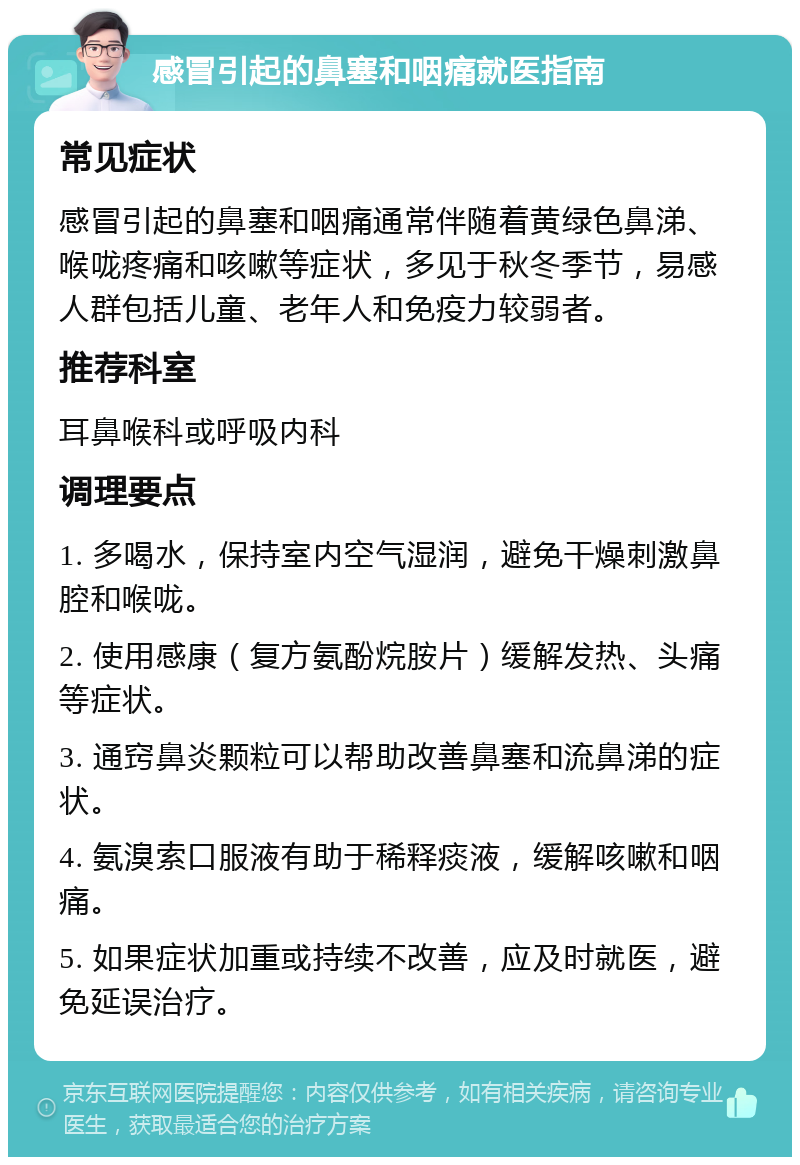 感冒引起的鼻塞和咽痛就医指南 常见症状 感冒引起的鼻塞和咽痛通常伴随着黄绿色鼻涕、喉咙疼痛和咳嗽等症状，多见于秋冬季节，易感人群包括儿童、老年人和免疫力较弱者。 推荐科室 耳鼻喉科或呼吸内科 调理要点 1. 多喝水，保持室内空气湿润，避免干燥刺激鼻腔和喉咙。 2. 使用感康（复方氨酚烷胺片）缓解发热、头痛等症状。 3. 通窍鼻炎颗粒可以帮助改善鼻塞和流鼻涕的症状。 4. 氨溴索口服液有助于稀释痰液，缓解咳嗽和咽痛。 5. 如果症状加重或持续不改善，应及时就医，避免延误治疗。