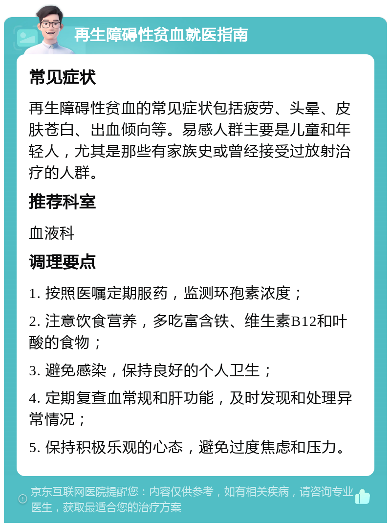 再生障碍性贫血就医指南 常见症状 再生障碍性贫血的常见症状包括疲劳、头晕、皮肤苍白、出血倾向等。易感人群主要是儿童和年轻人，尤其是那些有家族史或曾经接受过放射治疗的人群。 推荐科室 血液科 调理要点 1. 按照医嘱定期服药，监测环孢素浓度； 2. 注意饮食营养，多吃富含铁、维生素B12和叶酸的食物； 3. 避免感染，保持良好的个人卫生； 4. 定期复查血常规和肝功能，及时发现和处理异常情况； 5. 保持积极乐观的心态，避免过度焦虑和压力。