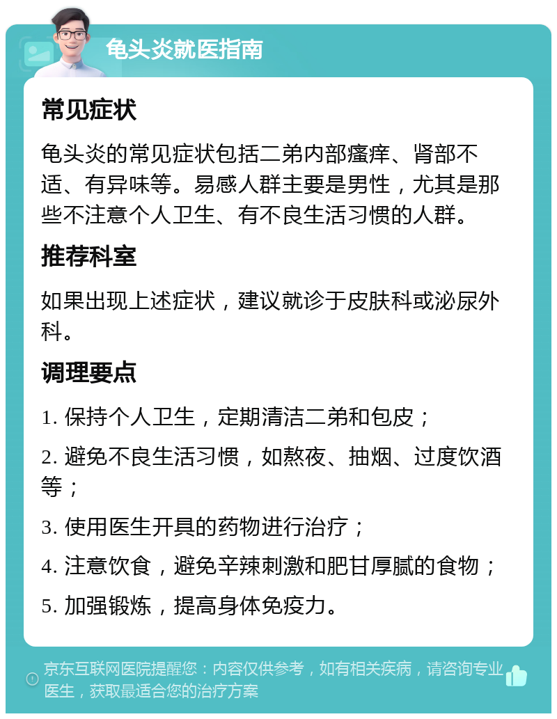 龟头炎就医指南 常见症状 龟头炎的常见症状包括二弟内部瘙痒、肾部不适、有异味等。易感人群主要是男性，尤其是那些不注意个人卫生、有不良生活习惯的人群。 推荐科室 如果出现上述症状，建议就诊于皮肤科或泌尿外科。 调理要点 1. 保持个人卫生，定期清洁二弟和包皮； 2. 避免不良生活习惯，如熬夜、抽烟、过度饮酒等； 3. 使用医生开具的药物进行治疗； 4. 注意饮食，避免辛辣刺激和肥甘厚腻的食物； 5. 加强锻炼，提高身体免疫力。