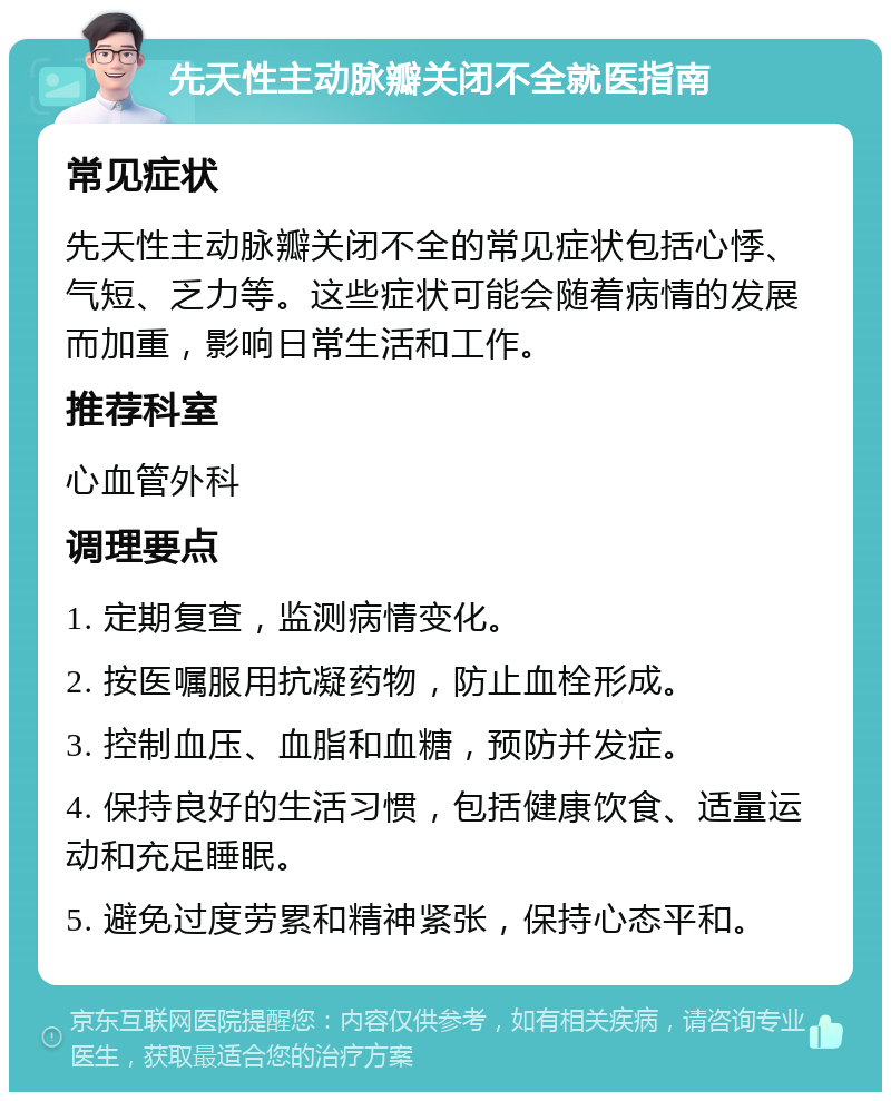 先天性主动脉瓣关闭不全就医指南 常见症状 先天性主动脉瓣关闭不全的常见症状包括心悸、气短、乏力等。这些症状可能会随着病情的发展而加重，影响日常生活和工作。 推荐科室 心血管外科 调理要点 1. 定期复查，监测病情变化。 2. 按医嘱服用抗凝药物，防止血栓形成。 3. 控制血压、血脂和血糖，预防并发症。 4. 保持良好的生活习惯，包括健康饮食、适量运动和充足睡眠。 5. 避免过度劳累和精神紧张，保持心态平和。