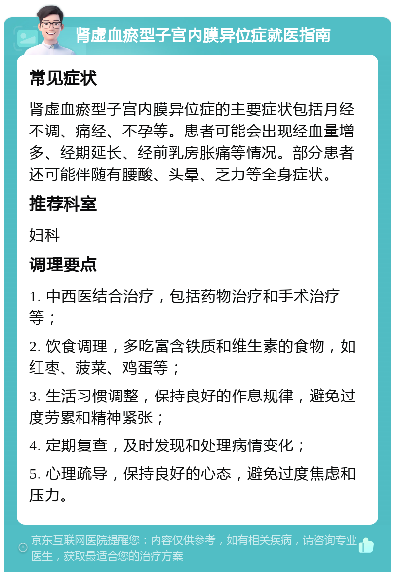 肾虚血瘀型子宫内膜异位症就医指南 常见症状 肾虚血瘀型子宫内膜异位症的主要症状包括月经不调、痛经、不孕等。患者可能会出现经血量增多、经期延长、经前乳房胀痛等情况。部分患者还可能伴随有腰酸、头晕、乏力等全身症状。 推荐科室 妇科 调理要点 1. 中西医结合治疗，包括药物治疗和手术治疗等； 2. 饮食调理，多吃富含铁质和维生素的食物，如红枣、菠菜、鸡蛋等； 3. 生活习惯调整，保持良好的作息规律，避免过度劳累和精神紧张； 4. 定期复查，及时发现和处理病情变化； 5. 心理疏导，保持良好的心态，避免过度焦虑和压力。