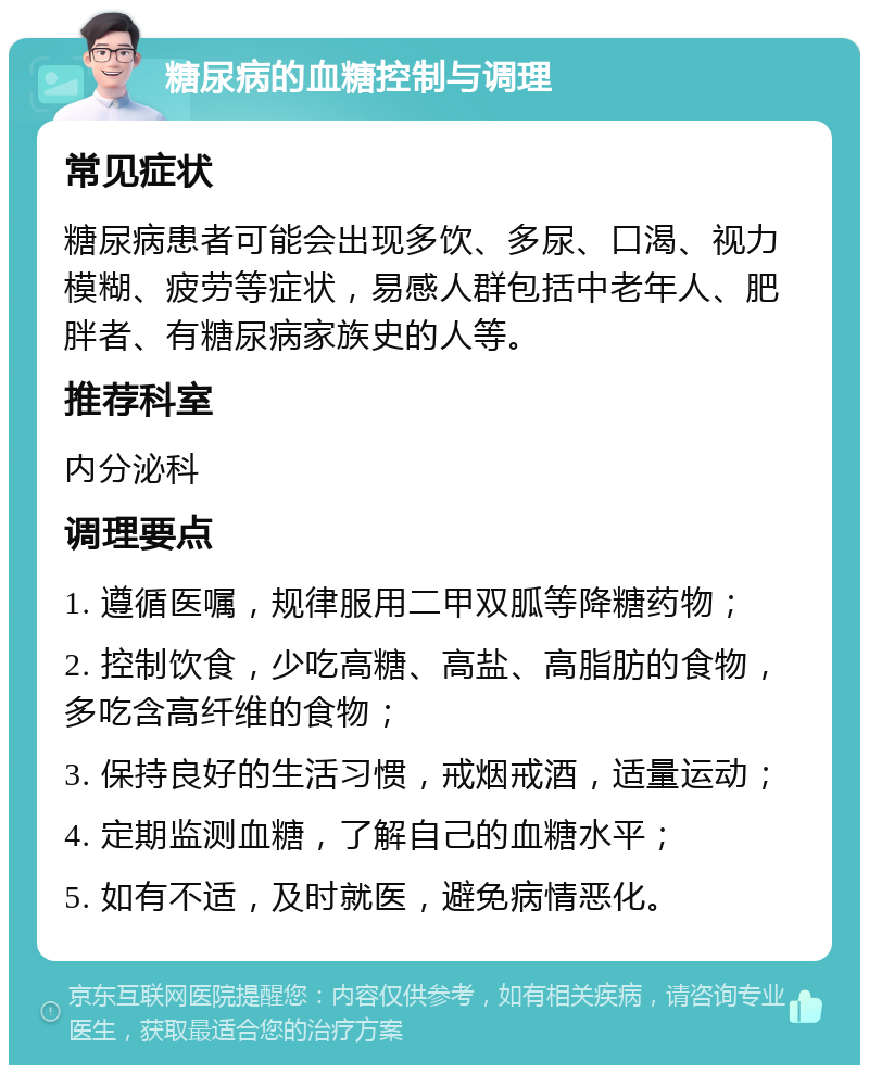 糖尿病的血糖控制与调理 常见症状 糖尿病患者可能会出现多饮、多尿、口渴、视力模糊、疲劳等症状，易感人群包括中老年人、肥胖者、有糖尿病家族史的人等。 推荐科室 内分泌科 调理要点 1. 遵循医嘱，规律服用二甲双胍等降糖药物； 2. 控制饮食，少吃高糖、高盐、高脂肪的食物，多吃含高纤维的食物； 3. 保持良好的生活习惯，戒烟戒酒，适量运动； 4. 定期监测血糖，了解自己的血糖水平； 5. 如有不适，及时就医，避免病情恶化。