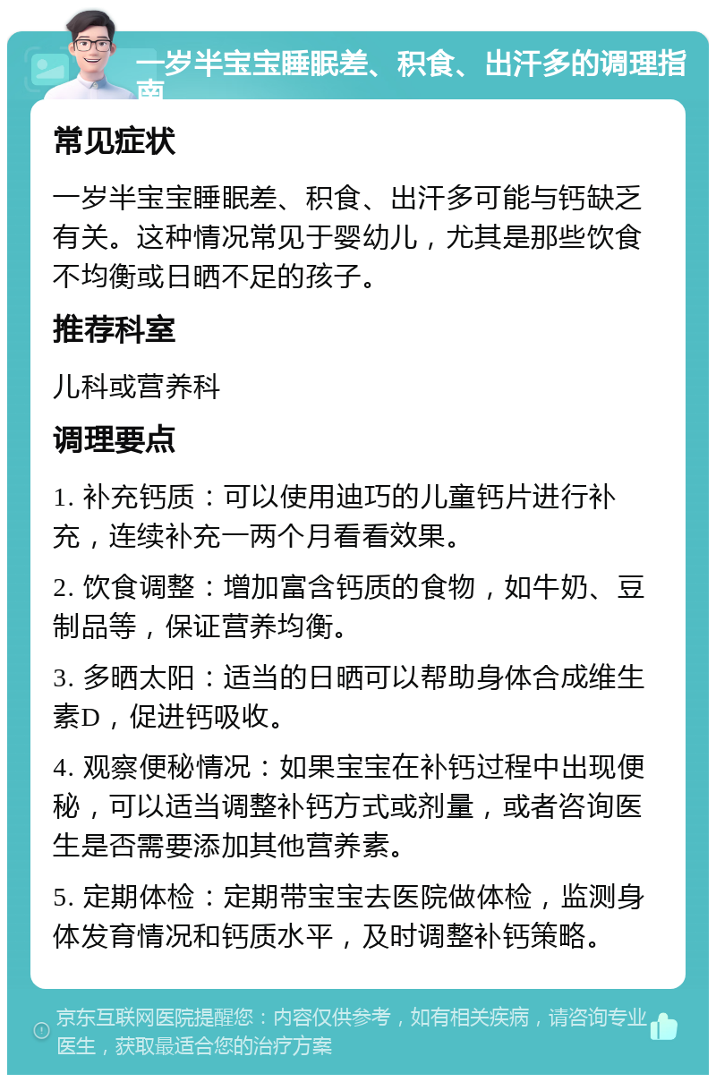 一岁半宝宝睡眠差、积食、出汗多的调理指南 常见症状 一岁半宝宝睡眠差、积食、出汗多可能与钙缺乏有关。这种情况常见于婴幼儿，尤其是那些饮食不均衡或日晒不足的孩子。 推荐科室 儿科或营养科 调理要点 1. 补充钙质：可以使用迪巧的儿童钙片进行补充，连续补充一两个月看看效果。 2. 饮食调整：增加富含钙质的食物，如牛奶、豆制品等，保证营养均衡。 3. 多晒太阳：适当的日晒可以帮助身体合成维生素D，促进钙吸收。 4. 观察便秘情况：如果宝宝在补钙过程中出现便秘，可以适当调整补钙方式或剂量，或者咨询医生是否需要添加其他营养素。 5. 定期体检：定期带宝宝去医院做体检，监测身体发育情况和钙质水平，及时调整补钙策略。