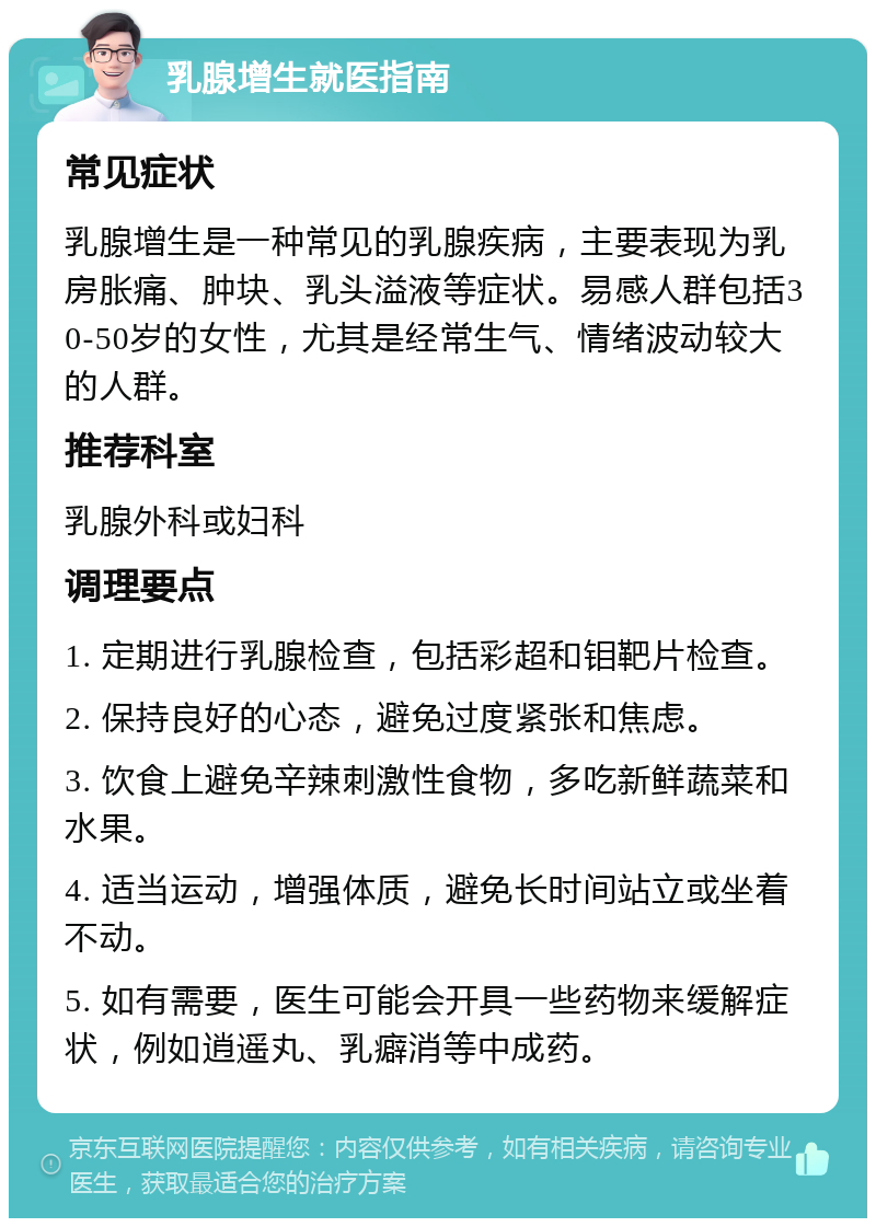 乳腺增生就医指南 常见症状 乳腺增生是一种常见的乳腺疾病，主要表现为乳房胀痛、肿块、乳头溢液等症状。易感人群包括30-50岁的女性，尤其是经常生气、情绪波动较大的人群。 推荐科室 乳腺外科或妇科 调理要点 1. 定期进行乳腺检查，包括彩超和钼靶片检查。 2. 保持良好的心态，避免过度紧张和焦虑。 3. 饮食上避免辛辣刺激性食物，多吃新鲜蔬菜和水果。 4. 适当运动，增强体质，避免长时间站立或坐着不动。 5. 如有需要，医生可能会开具一些药物来缓解症状，例如逍遥丸、乳癖消等中成药。