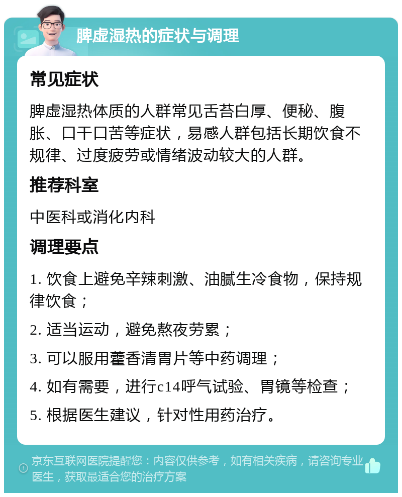 脾虚湿热的症状与调理 常见症状 脾虚湿热体质的人群常见舌苔白厚、便秘、腹胀、口干口苦等症状，易感人群包括长期饮食不规律、过度疲劳或情绪波动较大的人群。 推荐科室 中医科或消化内科 调理要点 1. 饮食上避免辛辣刺激、油腻生冷食物，保持规律饮食； 2. 适当运动，避免熬夜劳累； 3. 可以服用藿香清胃片等中药调理； 4. 如有需要，进行c14呼气试验、胃镜等检查； 5. 根据医生建议，针对性用药治疗。