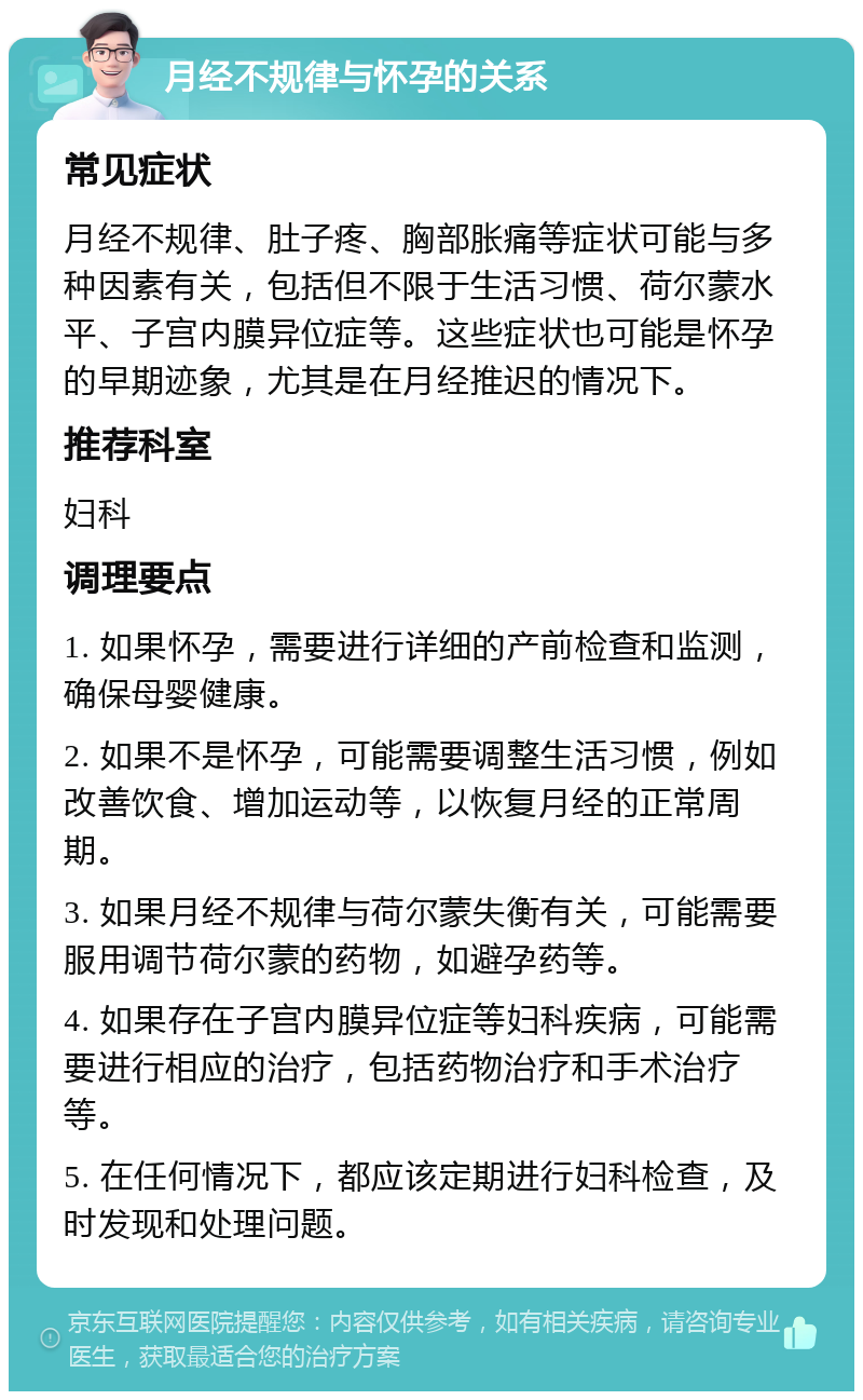 月经不规律与怀孕的关系 常见症状 月经不规律、肚子疼、胸部胀痛等症状可能与多种因素有关，包括但不限于生活习惯、荷尔蒙水平、子宫内膜异位症等。这些症状也可能是怀孕的早期迹象，尤其是在月经推迟的情况下。 推荐科室 妇科 调理要点 1. 如果怀孕，需要进行详细的产前检查和监测，确保母婴健康。 2. 如果不是怀孕，可能需要调整生活习惯，例如改善饮食、增加运动等，以恢复月经的正常周期。 3. 如果月经不规律与荷尔蒙失衡有关，可能需要服用调节荷尔蒙的药物，如避孕药等。 4. 如果存在子宫内膜异位症等妇科疾病，可能需要进行相应的治疗，包括药物治疗和手术治疗等。 5. 在任何情况下，都应该定期进行妇科检查，及时发现和处理问题。