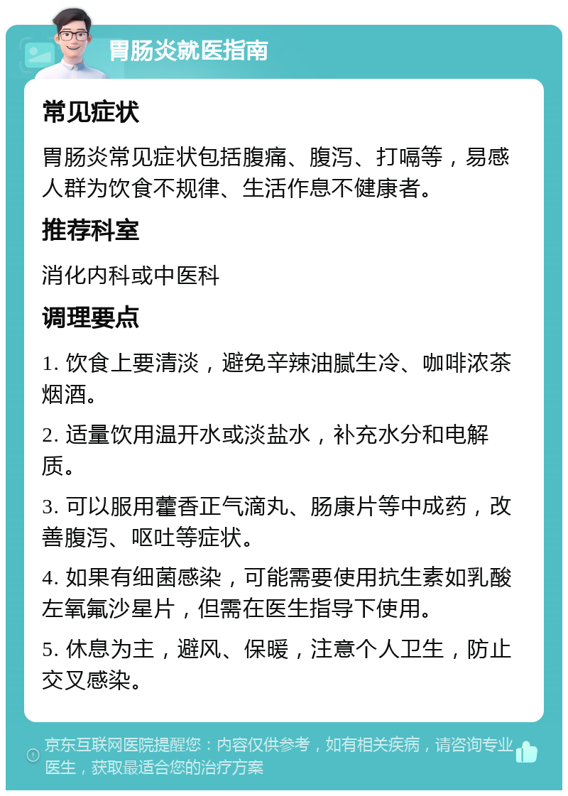 胃肠炎就医指南 常见症状 胃肠炎常见症状包括腹痛、腹泻、打嗝等，易感人群为饮食不规律、生活作息不健康者。 推荐科室 消化内科或中医科 调理要点 1. 饮食上要清淡，避免辛辣油腻生冷、咖啡浓茶烟酒。 2. 适量饮用温开水或淡盐水，补充水分和电解质。 3. 可以服用藿香正气滴丸、肠康片等中成药，改善腹泻、呕吐等症状。 4. 如果有细菌感染，可能需要使用抗生素如乳酸左氧氟沙星片，但需在医生指导下使用。 5. 休息为主，避风、保暖，注意个人卫生，防止交叉感染。