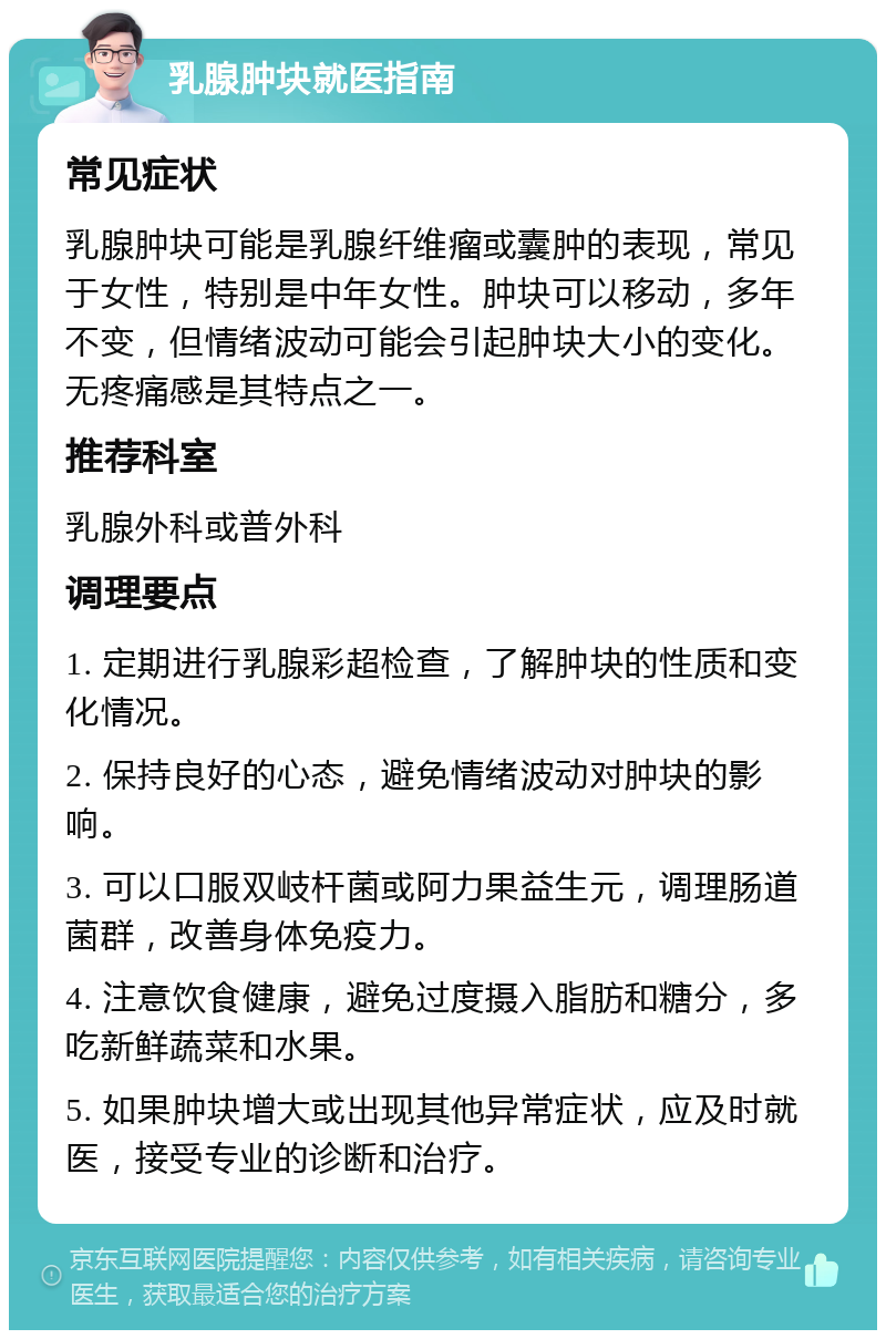 乳腺肿块就医指南 常见症状 乳腺肿块可能是乳腺纤维瘤或囊肿的表现，常见于女性，特别是中年女性。肿块可以移动，多年不变，但情绪波动可能会引起肿块大小的变化。无疼痛感是其特点之一。 推荐科室 乳腺外科或普外科 调理要点 1. 定期进行乳腺彩超检查，了解肿块的性质和变化情况。 2. 保持良好的心态，避免情绪波动对肿块的影响。 3. 可以口服双岐杆菌或阿力果益生元，调理肠道菌群，改善身体免疫力。 4. 注意饮食健康，避免过度摄入脂肪和糖分，多吃新鲜蔬菜和水果。 5. 如果肿块增大或出现其他异常症状，应及时就医，接受专业的诊断和治疗。