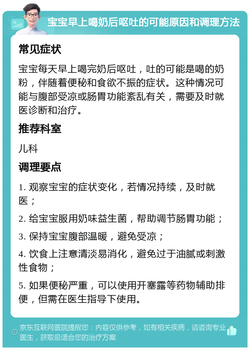 宝宝早上喝奶后呕吐的可能原因和调理方法 常见症状 宝宝每天早上喝完奶后呕吐，吐的可能是喝的奶粉，伴随着便秘和食欲不振的症状。这种情况可能与腹部受凉或肠胃功能紊乱有关，需要及时就医诊断和治疗。 推荐科室 儿科 调理要点 1. 观察宝宝的症状变化，若情况持续，及时就医； 2. 给宝宝服用奶味益生菌，帮助调节肠胃功能； 3. 保持宝宝腹部温暖，避免受凉； 4. 饮食上注意清淡易消化，避免过于油腻或刺激性食物； 5. 如果便秘严重，可以使用开塞露等药物辅助排便，但需在医生指导下使用。