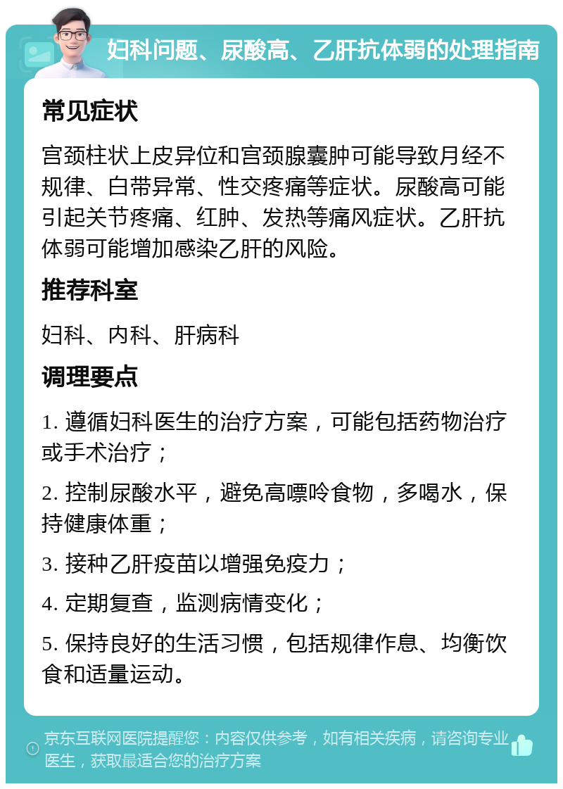 妇科问题、尿酸高、乙肝抗体弱的处理指南 常见症状 宫颈柱状上皮异位和宫颈腺囊肿可能导致月经不规律、白带异常、性交疼痛等症状。尿酸高可能引起关节疼痛、红肿、发热等痛风症状。乙肝抗体弱可能增加感染乙肝的风险。 推荐科室 妇科、内科、肝病科 调理要点 1. 遵循妇科医生的治疗方案，可能包括药物治疗或手术治疗； 2. 控制尿酸水平，避免高嘌呤食物，多喝水，保持健康体重； 3. 接种乙肝疫苗以增强免疫力； 4. 定期复查，监测病情变化； 5. 保持良好的生活习惯，包括规律作息、均衡饮食和适量运动。