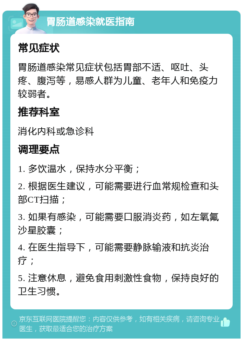 胃肠道感染就医指南 常见症状 胃肠道感染常见症状包括胃部不适、呕吐、头疼、腹泻等，易感人群为儿童、老年人和免疫力较弱者。 推荐科室 消化内科或急诊科 调理要点 1. 多饮温水，保持水分平衡； 2. 根据医生建议，可能需要进行血常规检查和头部CT扫描； 3. 如果有感染，可能需要口服消炎药，如左氧氟沙星胶囊； 4. 在医生指导下，可能需要静脉输液和抗炎治疗； 5. 注意休息，避免食用刺激性食物，保持良好的卫生习惯。