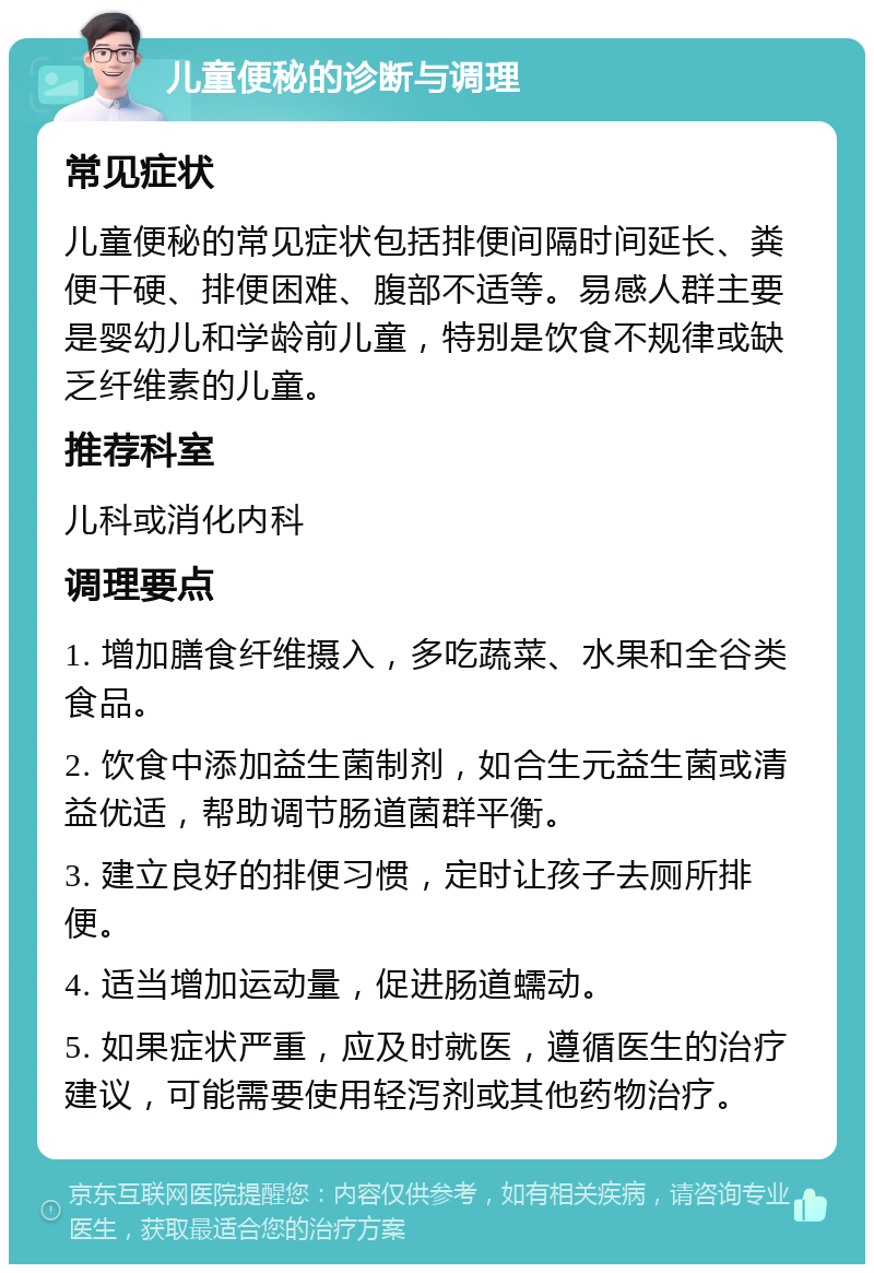 儿童便秘的诊断与调理 常见症状 儿童便秘的常见症状包括排便间隔时间延长、粪便干硬、排便困难、腹部不适等。易感人群主要是婴幼儿和学龄前儿童，特别是饮食不规律或缺乏纤维素的儿童。 推荐科室 儿科或消化内科 调理要点 1. 增加膳食纤维摄入，多吃蔬菜、水果和全谷类食品。 2. 饮食中添加益生菌制剂，如合生元益生菌或清益优适，帮助调节肠道菌群平衡。 3. 建立良好的排便习惯，定时让孩子去厕所排便。 4. 适当增加运动量，促进肠道蠕动。 5. 如果症状严重，应及时就医，遵循医生的治疗建议，可能需要使用轻泻剂或其他药物治疗。