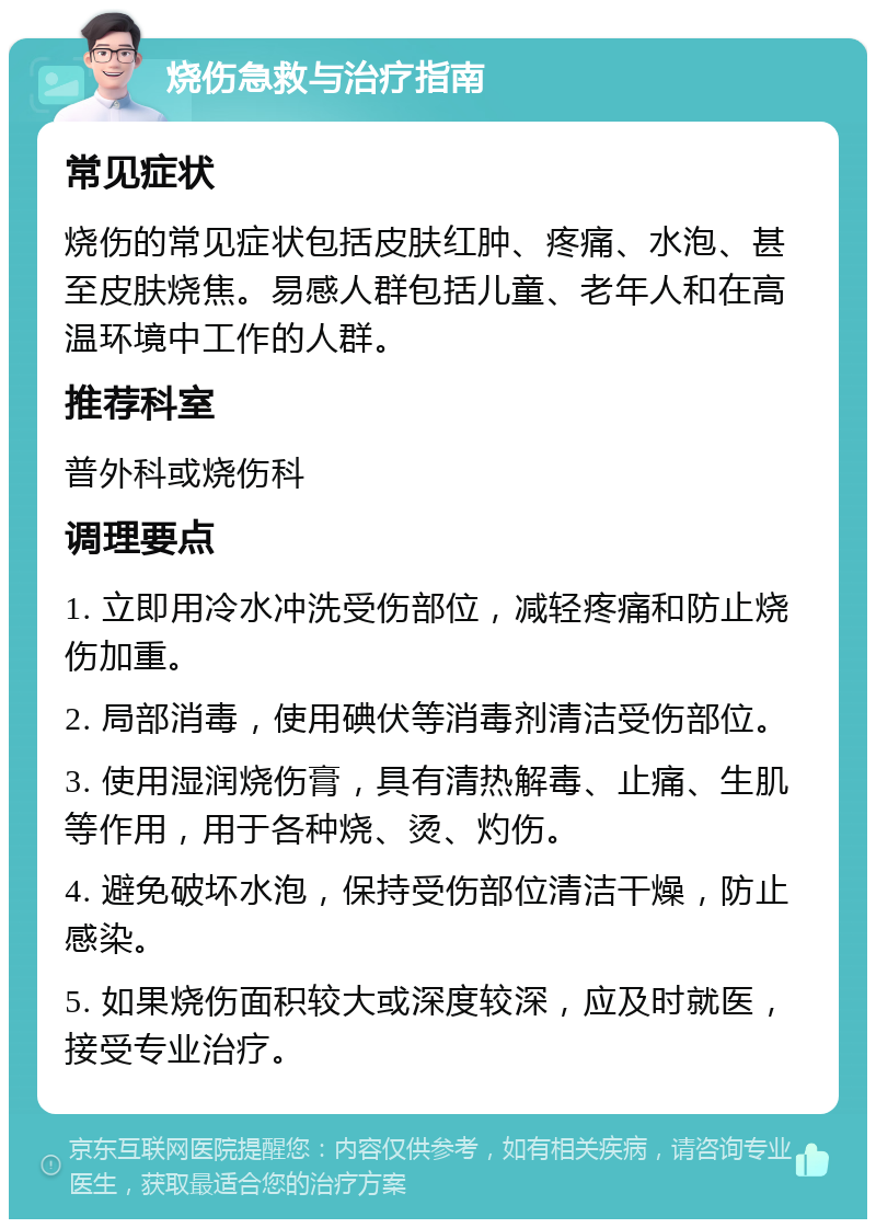 烧伤急救与治疗指南 常见症状 烧伤的常见症状包括皮肤红肿、疼痛、水泡、甚至皮肤烧焦。易感人群包括儿童、老年人和在高温环境中工作的人群。 推荐科室 普外科或烧伤科 调理要点 1. 立即用冷水冲洗受伤部位，减轻疼痛和防止烧伤加重。 2. 局部消毒，使用碘伏等消毒剂清洁受伤部位。 3. 使用湿润烧伤膏，具有清热解毒、止痛、生肌等作用，用于各种烧、烫、灼伤。 4. 避免破坏水泡，保持受伤部位清洁干燥，防止感染。 5. 如果烧伤面积较大或深度较深，应及时就医，接受专业治疗。