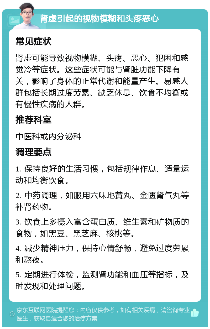 肾虚引起的视物模糊和头疼恶心 常见症状 肾虚可能导致视物模糊、头疼、恶心、犯困和感觉冷等症状。这些症状可能与肾脏功能下降有关，影响了身体的正常代谢和能量产生。易感人群包括长期过度劳累、缺乏休息、饮食不均衡或有慢性疾病的人群。 推荐科室 中医科或内分泌科 调理要点 1. 保持良好的生活习惯，包括规律作息、适量运动和均衡饮食。 2. 中药调理，如服用六味地黄丸、金匮肾气丸等补肾药物。 3. 饮食上多摄入富含蛋白质、维生素和矿物质的食物，如黑豆、黑芝麻、核桃等。 4. 减少精神压力，保持心情舒畅，避免过度劳累和熬夜。 5. 定期进行体检，监测肾功能和血压等指标，及时发现和处理问题。