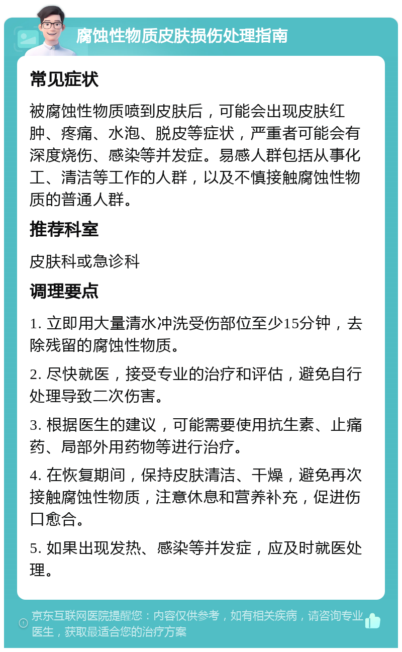 腐蚀性物质皮肤损伤处理指南 常见症状 被腐蚀性物质喷到皮肤后，可能会出现皮肤红肿、疼痛、水泡、脱皮等症状，严重者可能会有深度烧伤、感染等并发症。易感人群包括从事化工、清洁等工作的人群，以及不慎接触腐蚀性物质的普通人群。 推荐科室 皮肤科或急诊科 调理要点 1. 立即用大量清水冲洗受伤部位至少15分钟，去除残留的腐蚀性物质。 2. 尽快就医，接受专业的治疗和评估，避免自行处理导致二次伤害。 3. 根据医生的建议，可能需要使用抗生素、止痛药、局部外用药物等进行治疗。 4. 在恢复期间，保持皮肤清洁、干燥，避免再次接触腐蚀性物质，注意休息和营养补充，促进伤口愈合。 5. 如果出现发热、感染等并发症，应及时就医处理。