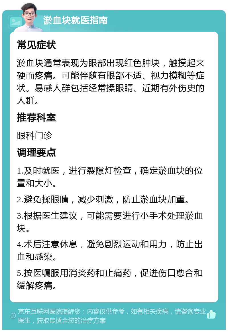 淤血块就医指南 常见症状 淤血块通常表现为眼部出现红色肿块，触摸起来硬而疼痛。可能伴随有眼部不适、视力模糊等症状。易感人群包括经常揉眼睛、近期有外伤史的人群。 推荐科室 眼科门诊 调理要点 1.及时就医，进行裂隙灯检查，确定淤血块的位置和大小。 2.避免揉眼睛，减少刺激，防止淤血块加重。 3.根据医生建议，可能需要进行小手术处理淤血块。 4.术后注意休息，避免剧烈运动和用力，防止出血和感染。 5.按医嘱服用消炎药和止痛药，促进伤口愈合和缓解疼痛。