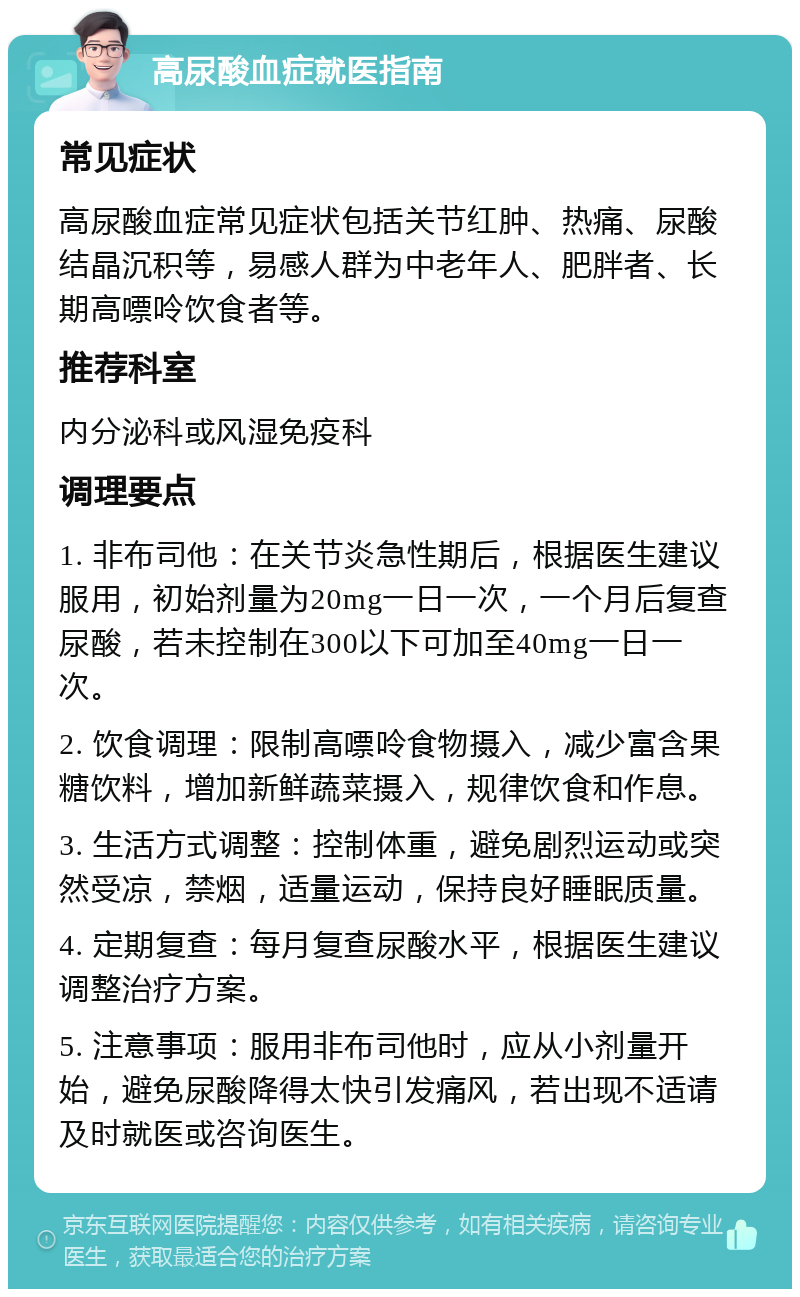 高尿酸血症就医指南 常见症状 高尿酸血症常见症状包括关节红肿、热痛、尿酸结晶沉积等，易感人群为中老年人、肥胖者、长期高嘌呤饮食者等。 推荐科室 内分泌科或风湿免疫科 调理要点 1. 非布司他：在关节炎急性期后，根据医生建议服用，初始剂量为20mg一日一次，一个月后复查尿酸，若未控制在300以下可加至40mg一日一次。 2. 饮食调理：限制高嘌呤食物摄入，减少富含果糖饮料，增加新鲜蔬菜摄入，规律饮食和作息。 3. 生活方式调整：控制体重，避免剧烈运动或突然受凉，禁烟，适量运动，保持良好睡眠质量。 4. 定期复查：每月复查尿酸水平，根据医生建议调整治疗方案。 5. 注意事项：服用非布司他时，应从小剂量开始，避免尿酸降得太快引发痛风，若出现不适请及时就医或咨询医生。