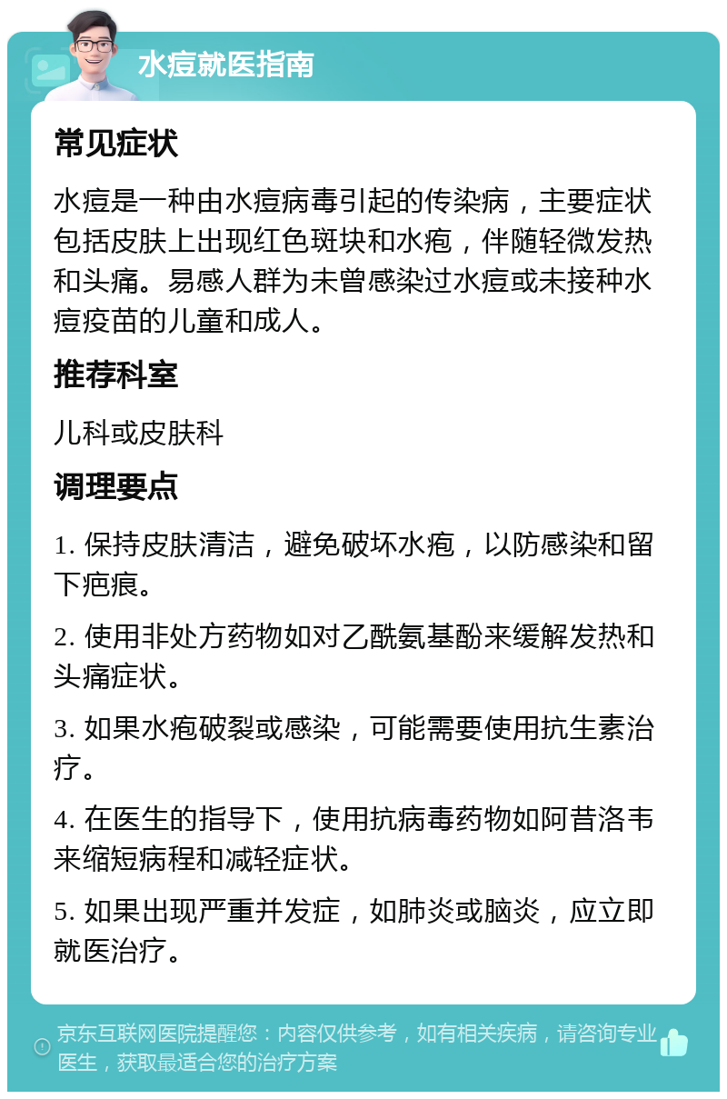 水痘就医指南 常见症状 水痘是一种由水痘病毒引起的传染病，主要症状包括皮肤上出现红色斑块和水疱，伴随轻微发热和头痛。易感人群为未曾感染过水痘或未接种水痘疫苗的儿童和成人。 推荐科室 儿科或皮肤科 调理要点 1. 保持皮肤清洁，避免破坏水疱，以防感染和留下疤痕。 2. 使用非处方药物如对乙酰氨基酚来缓解发热和头痛症状。 3. 如果水疱破裂或感染，可能需要使用抗生素治疗。 4. 在医生的指导下，使用抗病毒药物如阿昔洛韦来缩短病程和减轻症状。 5. 如果出现严重并发症，如肺炎或脑炎，应立即就医治疗。