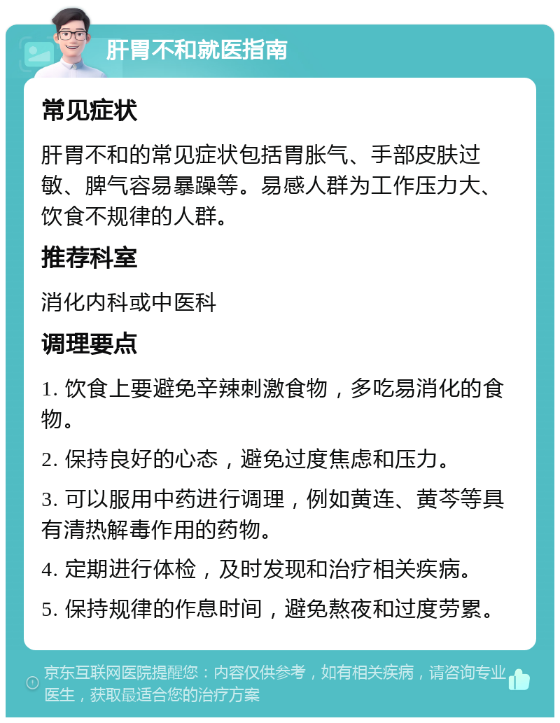 肝胃不和就医指南 常见症状 肝胃不和的常见症状包括胃胀气、手部皮肤过敏、脾气容易暴躁等。易感人群为工作压力大、饮食不规律的人群。 推荐科室 消化内科或中医科 调理要点 1. 饮食上要避免辛辣刺激食物，多吃易消化的食物。 2. 保持良好的心态，避免过度焦虑和压力。 3. 可以服用中药进行调理，例如黄连、黄芩等具有清热解毒作用的药物。 4. 定期进行体检，及时发现和治疗相关疾病。 5. 保持规律的作息时间，避免熬夜和过度劳累。