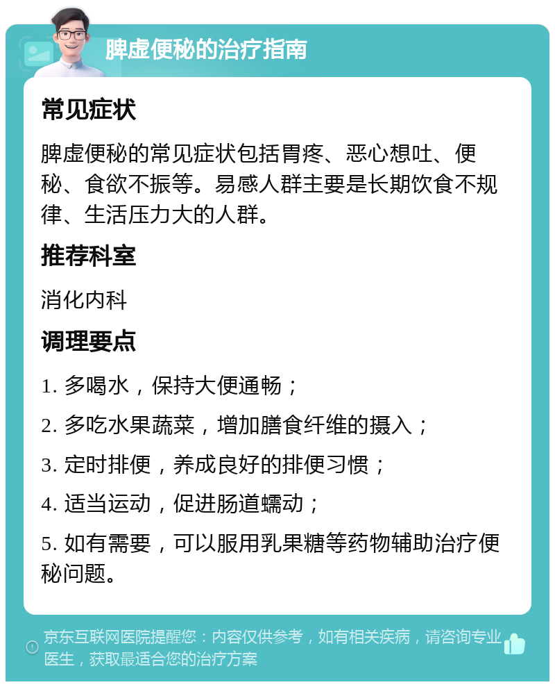 脾虚便秘的治疗指南 常见症状 脾虚便秘的常见症状包括胃疼、恶心想吐、便秘、食欲不振等。易感人群主要是长期饮食不规律、生活压力大的人群。 推荐科室 消化内科 调理要点 1. 多喝水，保持大便通畅； 2. 多吃水果蔬菜，增加膳食纤维的摄入； 3. 定时排便，养成良好的排便习惯； 4. 适当运动，促进肠道蠕动； 5. 如有需要，可以服用乳果糖等药物辅助治疗便秘问题。