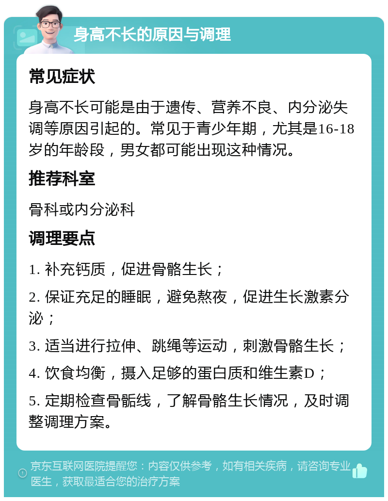 身高不长的原因与调理 常见症状 身高不长可能是由于遗传、营养不良、内分泌失调等原因引起的。常见于青少年期，尤其是16-18岁的年龄段，男女都可能出现这种情况。 推荐科室 骨科或内分泌科 调理要点 1. 补充钙质，促进骨骼生长； 2. 保证充足的睡眠，避免熬夜，促进生长激素分泌； 3. 适当进行拉伸、跳绳等运动，刺激骨骼生长； 4. 饮食均衡，摄入足够的蛋白质和维生素D； 5. 定期检查骨骺线，了解骨骼生长情况，及时调整调理方案。