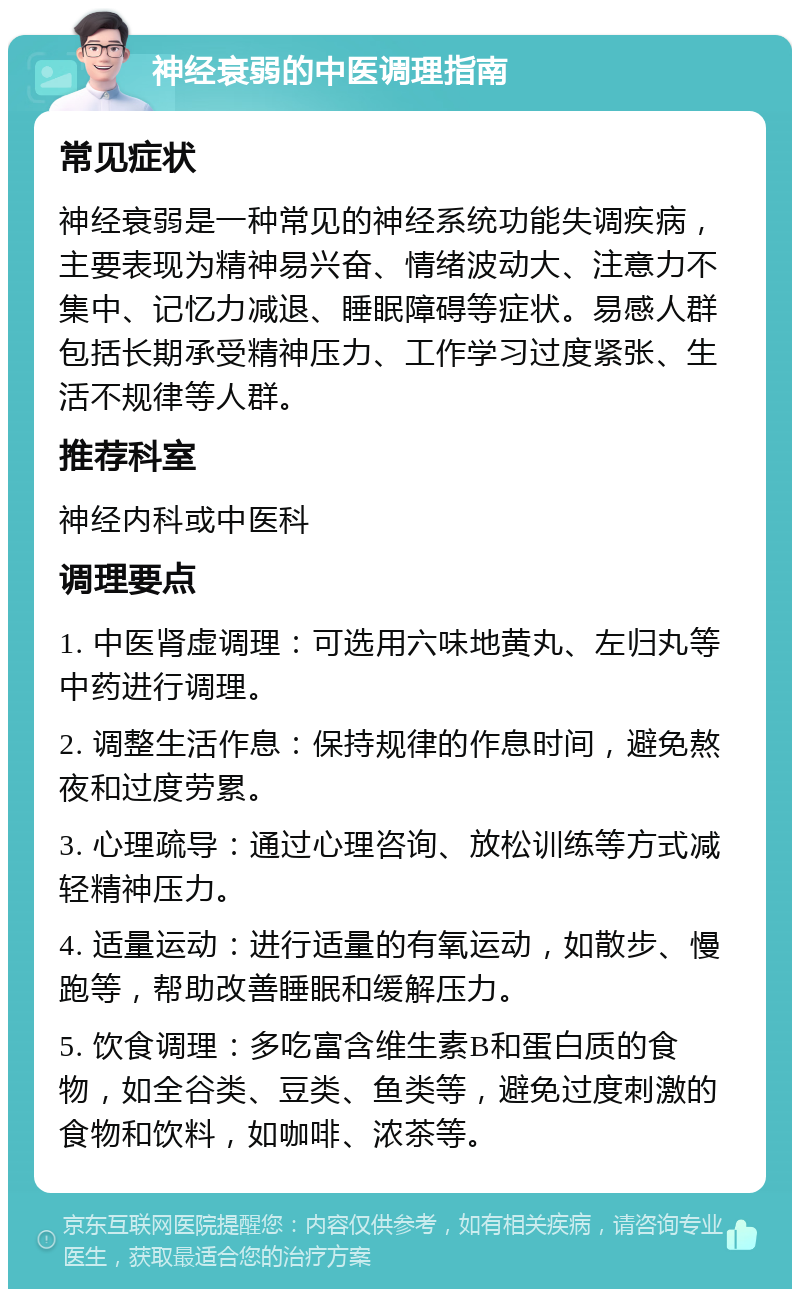 神经衰弱的中医调理指南 常见症状 神经衰弱是一种常见的神经系统功能失调疾病，主要表现为精神易兴奋、情绪波动大、注意力不集中、记忆力减退、睡眠障碍等症状。易感人群包括长期承受精神压力、工作学习过度紧张、生活不规律等人群。 推荐科室 神经内科或中医科 调理要点 1. 中医肾虚调理：可选用六味地黄丸、左归丸等中药进行调理。 2. 调整生活作息：保持规律的作息时间，避免熬夜和过度劳累。 3. 心理疏导：通过心理咨询、放松训练等方式减轻精神压力。 4. 适量运动：进行适量的有氧运动，如散步、慢跑等，帮助改善睡眠和缓解压力。 5. 饮食调理：多吃富含维生素B和蛋白质的食物，如全谷类、豆类、鱼类等，避免过度刺激的食物和饮料，如咖啡、浓茶等。