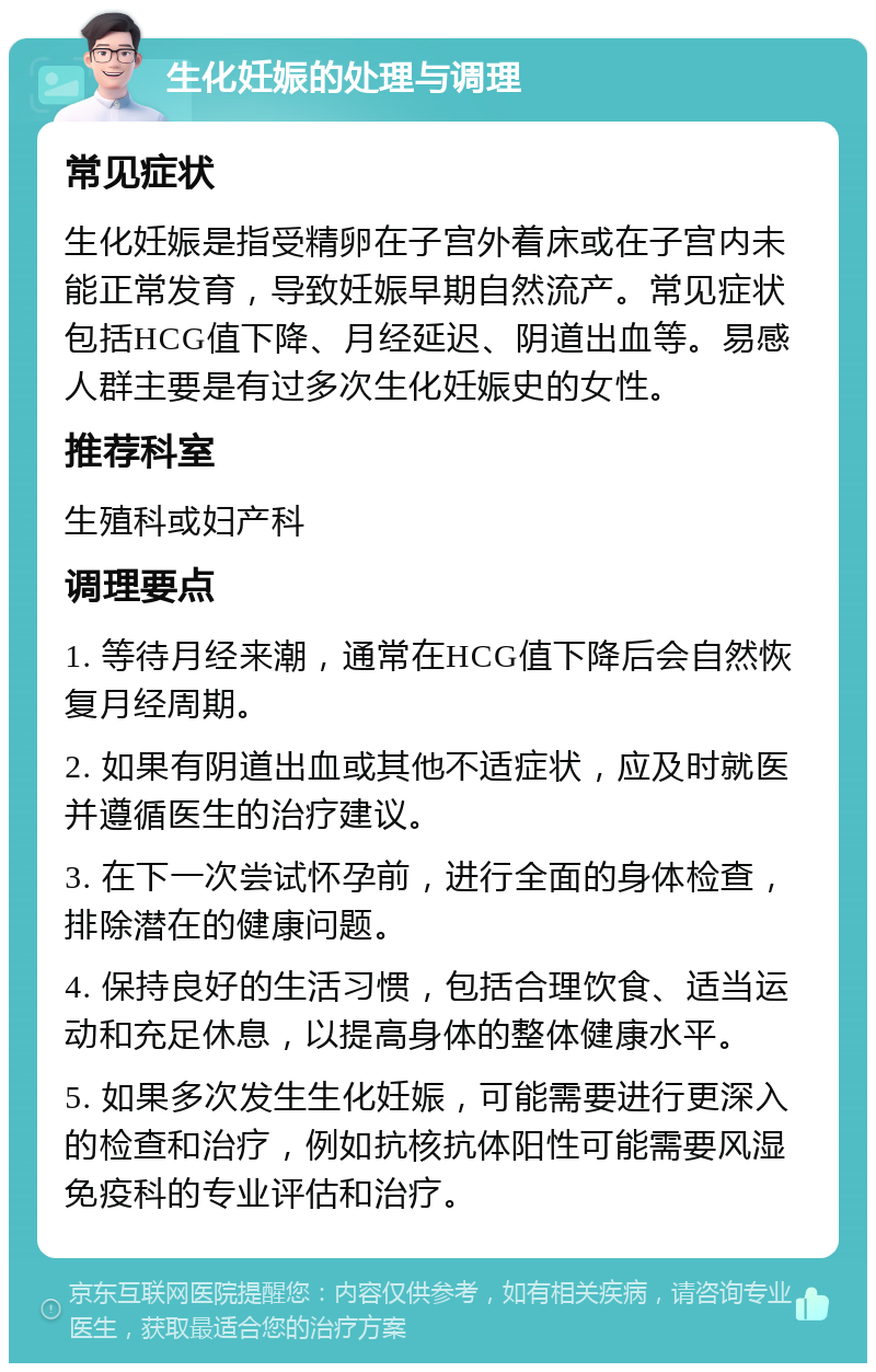 生化妊娠的处理与调理 常见症状 生化妊娠是指受精卵在子宫外着床或在子宫内未能正常发育，导致妊娠早期自然流产。常见症状包括HCG值下降、月经延迟、阴道出血等。易感人群主要是有过多次生化妊娠史的女性。 推荐科室 生殖科或妇产科 调理要点 1. 等待月经来潮，通常在HCG值下降后会自然恢复月经周期。 2. 如果有阴道出血或其他不适症状，应及时就医并遵循医生的治疗建议。 3. 在下一次尝试怀孕前，进行全面的身体检查，排除潜在的健康问题。 4. 保持良好的生活习惯，包括合理饮食、适当运动和充足休息，以提高身体的整体健康水平。 5. 如果多次发生生化妊娠，可能需要进行更深入的检查和治疗，例如抗核抗体阳性可能需要风湿免疫科的专业评估和治疗。