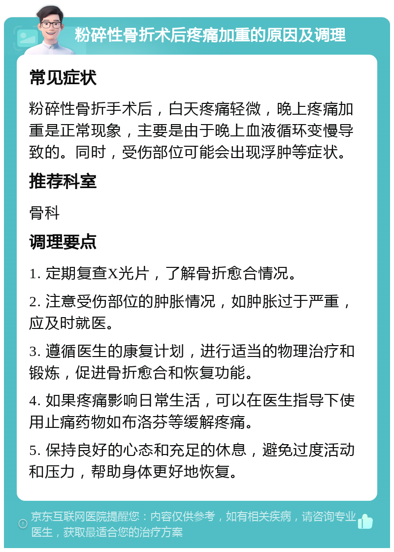 粉碎性骨折术后疼痛加重的原因及调理 常见症状 粉碎性骨折手术后，白天疼痛轻微，晚上疼痛加重是正常现象，主要是由于晚上血液循环变慢导致的。同时，受伤部位可能会出现浮肿等症状。 推荐科室 骨科 调理要点 1. 定期复查X光片，了解骨折愈合情况。 2. 注意受伤部位的肿胀情况，如肿胀过于严重，应及时就医。 3. 遵循医生的康复计划，进行适当的物理治疗和锻炼，促进骨折愈合和恢复功能。 4. 如果疼痛影响日常生活，可以在医生指导下使用止痛药物如布洛芬等缓解疼痛。 5. 保持良好的心态和充足的休息，避免过度活动和压力，帮助身体更好地恢复。