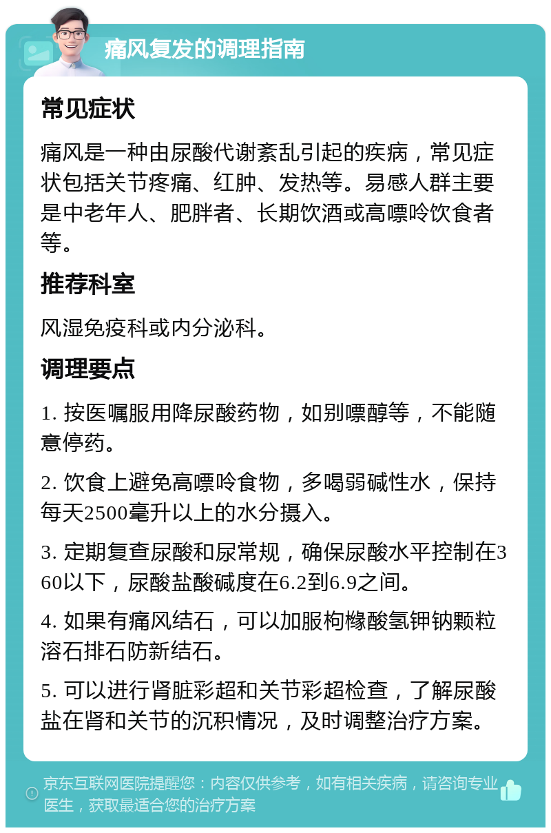 痛风复发的调理指南 常见症状 痛风是一种由尿酸代谢紊乱引起的疾病，常见症状包括关节疼痛、红肿、发热等。易感人群主要是中老年人、肥胖者、长期饮酒或高嘌呤饮食者等。 推荐科室 风湿免疫科或内分泌科。 调理要点 1. 按医嘱服用降尿酸药物，如别嘌醇等，不能随意停药。 2. 饮食上避免高嘌呤食物，多喝弱碱性水，保持每天2500毫升以上的水分摄入。 3. 定期复查尿酸和尿常规，确保尿酸水平控制在360以下，尿酸盐酸碱度在6.2到6.9之间。 4. 如果有痛风结石，可以加服枸橼酸氢钾钠颗粒溶石排石防新结石。 5. 可以进行肾脏彩超和关节彩超检查，了解尿酸盐在肾和关节的沉积情况，及时调整治疗方案。